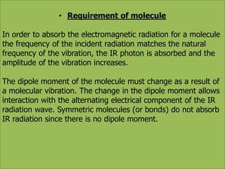 • Requirement of molecule 
In order to absorb the electromagnetic radiation for a molecule 
the frequency of the incident radiation matches the natural 
frequency of the vibration, the IR photon is absorbed and the 
amplitude of the vibration increases. 
The dipole moment of the molecule must change as a result of 
a molecular vibration. The change in the dipole moment allows 
interaction with the alternating electrical component of the IR 
radiation wave. Symmetric molecules (or bonds) do not absorb 
IR radiation since there is no dipole moment. 
 
