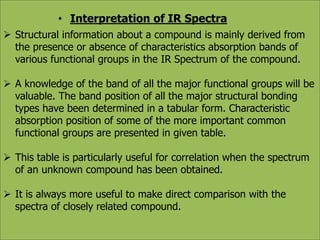 • Interpretation of IR Spectra 
 Structural information about a compound is mainly derived from 
the presence or absence of characteristics absorption bands of 
various functional groups in the IR Spectrum of the compound. 
 A knowledge of the band of all the major functional groups will be 
valuable. The band position of all the major structural bonding 
types have been determined in a tabular form. Characteristic 
absorption position of some of the more important common 
functional groups are presented in given table. 
 This table is particularly useful for correlation when the spectrum 
of an unknown compound has been obtained. 
 It is always more useful to make direct comparison with the 
spectra of closely related compound. 
 