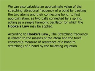 We can also calculate an approximate value of the 
stretching vibrational frequency of a bond by treating 
the two atoms and their connecting bond, to first 
approximation, as two balls connected by a spring, 
acting as a simple harmonic oscillator for which the 
Hooke’s Law may be applied. 
According to Hooke’s Law , The Stretching frequency 
is related to the masses of the atom and the force 
constant(a measure of resistance of a bond to 
stretching) of a bond by the following equation 
 