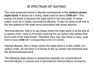 IR SPECTRUM OF ALKYNES 
The most prominent band in alkynes corresponds to the carbon-carbon 
triple bond. It shows as a sharp, weak band at about 2100 cm-1. The 
reason it’s weak is because the triple bond is not very polar. In some 
cases, such as in highly symmetrical alkynes, it may not show at all due to 
the low polarity of the triple bond associated with those alkynes. 
Terminal alkynes, that is to say those where the triple bond is at the end of 
a carbon chain, have C-H bonds involving the sp carbon (the carbon that 
forms part of the triple bond). Therefore they may also show a sharp, weak 
band at about 3300 cm-1 corresponding to the C-H stretch. 
Internal alkynes, that is those where the triple bond is in the middle of a 
carbon chain, do not have C-H bonds to the sp carbon and therefore lack 
the aforementioned band. 
The following slide shows a comparison between an unsymmetrical 
terminal alkyne (1-octyne) and a symmetrical internal alkyne (4-octyne). 
 