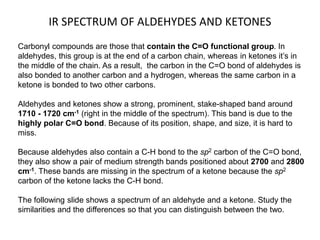 IR SPECTRUM OF ALDEHYDES AND KETONES 
Carbonyl compounds are those that contain the C=O functional group. In 
aldehydes, this group is at the end of a carbon chain, whereas in ketones it’s in 
the middle of the chain. As a result, the carbon in the C=O bond of aldehydes is 
also bonded to another carbon and a hydrogen, whereas the same carbon in a 
ketone is bonded to two other carbons. 
Aldehydes and ketones show a strong, prominent, stake-shaped band around 
1710 - 1720 cm-1 (right in the middle of the spectrum). This band is due to the 
highly polar C=O bond. Because of its position, shape, and size, it is hard to 
miss. 
Because aldehydes also contain a C-H bond to the sp2 carbon of the C=O bond, 
they also show a pair of medium strength bands positioned about 2700 and 2800 
cm-1. These bands are missing in the spectrum of a ketone because the sp2 
carbon of the ketone lacks the C-H bond. 
The following slide shows a spectrum of an aldehyde and a ketone. Study the 
similarities and the differences so that you can distinguish between the two. 
 
