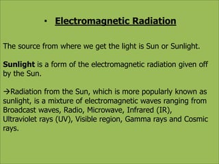 • Electromagnetic Radiation 
The source from where we get the light is Sun or Sunlight. 
Sunlight is a form of the electromagnetic radiation given off 
by the Sun. 
Radiation from the Sun, which is more popularly known as 
sunlight, is a mixture of electromagnetic waves ranging from 
Broadcast waves, Radio, Microwave, Infrared (IR), 
Ultraviolet rays (UV), Visible region, Gamma rays and Cosmic 
rays. 
 