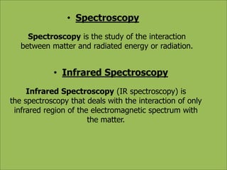 • Spectroscopy 
Spectroscopy is the study of the interaction 
between matter and radiated energy or radiation. 
• Infrared Spectroscopy 
Infrared Spectroscopy (IR spectroscopy) is 
the spectroscopy that deals with the interaction of only 
infrared region of the electromagnetic spectrum with 
the matter. 
 