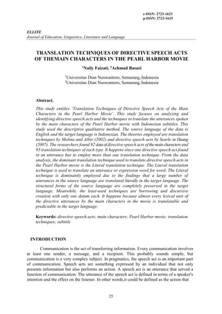 e-ISSN: 2723-1623
p-ISSN: 2723-1615
ELLITE
Journal of Education, Linguistics, Literature and Language
Teaching
25
TRANSLATION TECHNIQUES OF DIRECTIVE SPEECH ACTS
OF THEMAIN CHARACTERS IN THE PEARL HARBOR MOVIE
1Naily Faizati, 2Achmad Basari
1
Universitas Dian Nuswantoro, Semarang,Indonesia
2
Universitas Dian Nuswantoro, Semarang,Indonesia
Abstract.
This study entitles ‘Translation Techniques of Directive Speech Acts of the Main
Characters in the Pearl Harbor Movie’. This study focuses on analyzing and
identifying directive speech acts and the techniques to translate the utterances spoken
by the main characters of the Pearl Harbor movie with Indonesian subtitles. This
study used the descriptive qualitative method. The source language of the data is
English and the target language is Indonesian. The theories employed are translation
techniques by Molina and Albir (2002) and directive speech acts by Searle in Huang
(2007). The researchers found 92 dataofdirective speech acts ofthemaincharactersand
93 translation techniques of each type. It happens since one directive speech act found
in an utterance has to employ more than one translation technique. From the data
analysis, the dominant translation technique used to translate directive speech acts in
the Pearl Harbor movie is the Literal translation technique. The Literal translation
technique is used to translate an utterance or expression word for word. The Literal
technique is dominantly employed due to the findings that a large number of
utterances in the source language are translated literally in the target language. The
structural forms of the source language are completely preserved in the target
language. Meanwhile, the least-used techniques are borrowing and discursive
creation with only one datum each. It happens because almost every lexical unit of
the directive utterances by the main characters in the movie is translatable and
predictable in the target language.
Keywords: directive speech acts; main characters; Pearl Harbor movie; translation
techniques; subtitle
INTRODUCTION
Communication is the act of transferring information. Every communication involves
at least one sender, a message, and a recipient. This probably sounds simple, but
communication is a very complex subject. In pragmatics, the speech act is an important part
of communication. Speech acts are something expressed by an individual that not only
presents information but also performs an action. A speech act is an utterance that served a
function of communication. The utterance of the speech act is defined in terms of a speaker's
intention and the effect on the listener. In other words,it could be defined as the action that
 