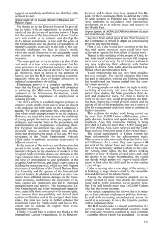 8/11 
suggest, as somebody said before me, that this is the 
occasion to start. 
Original Arabic: Mr. EL AMAWY (Minister of Manpower and  
Migration, Egypt)   
My thanks go to the Director-General for provid-ing 
us today with an opportunity to examine the 
results of our discussion of previous reports. I hope 
that this session of the International Labour Confer-ence 
will enable us to enhance and develop the 
ILO’s labour instruments, in line with the goals of 
this Organization and the diverse circumstances of 
member countries, especially in the light of the con-siderable 
challenges we face in today’s world, 
where the social dimension is not adequately taken 
into account in negotiating economic and trade 
measures. 
The main goal we strive to achieve is that of de-cent 
work at a time when unemployment has be-come 
pervasive in a globalized economy. This con-cept, 
which lies at the core of the ILO’s four strate-gic 
objectives, must be drawn to the attention of 
donors, not just the ILO and developing countries, 
especially when the share of budget allocations to 
technical cooperation is dwindling. 
Eliminating poverty is a complex problem. We 
hope that the Decent Work Agenda will contribute 
to achieving the Millennium Development Goals 
contained in the Millennium Declaration, which 
acknowledges the importance of employment in 
reducing poverty. 
The ILO’s efforts to establish targeted policies to 
improve youth employment and to draw up decent 
work strategies are both items on the Conference’s 
agenda. We greatly appreciate this, especially at a 
time when youth unemployment is on the increase. 
However, we must take into account the ambitions 
of young people themselves when we prepare such 
strategies, and involve them in the preparation and 
implementation of programmes concerning them. 
The Egyptian Government has given youth em-ployment 
special attention through new mecha-nisms 
that respond to the needs of our age. We now 
participate in the Youth Employment Network 
which seeks to replicate successes experienced in 
different countries. 
In the context of the violence and destruction that 
prevail in the world, we consider that the Director- 
General’s Report on the situation of workers of the 
occupied Arab territories draws our attention to the 
tragic situation which the Palestinian people live, in 
this time of immigration to and settlement in the 
occupied Arab territories, and Israel’s persistence in 
building the separating wall, which are both flagrant 
violations of resolutions of the United Nations Gen-eral 
Assembly and the opinion of the International 
Court of Justice. In addition to Israel’s actions, vio-lations 
have inflicted serious damage on the Pales-tinian 
economy, undermined the movement of la-bour, 
capital and production and led to increased 
unemployment and poverty. The International La-bour 
Organization and other international organiza-tions, 
especially those concerned with human rights, 
must assume their responsibility and defend Arab 
workers in Palestine and in the occupied Arab terri-tories. 
The time has come to further enhance the 
Palestinian Fund for Employment and Social Pro-tection 
and to increase its support from extra-budgetary 
resources. 
Finally, I would like to express my thanks to the 
International Labour Organization, to its Director- 
General, and to those who have prepared this Re-port, 
for their continued efforts to defend the rights 
of Arab workers in Palestine and in the occupied 
Arab territories in accordance with international 
resolutions, so as to achieve peace and security in 
the Middle East. 
Original Spanish: Mr. MORALES CARTAYA (Minister of Labour  
and Social Security, Cuba) 
We have been called upon at this 93rd Session of 
the Conference to reflect in depth on consolidating 
progress and moving ahead. 
First of all, Cuba would draw attention to the fact 
that with sparse resources more could have been 
achieved as regards the four pillars of decent work. 
Thanks to the resilience of the people of Cuba, to-day 
their social achievements include full employ-ment 
and social security for all Cubans without in 
any way neglecting their solidarity with brother 
peoples in Africa, Asia, Latin America and the Car-ibbean 
which are represented here. 
Youth employment has not only been possible, 
but also strategic. The careful attention that Cuba 
has paid to education, training and lifelong learning 
has transformed our human capital into the coun-try 
’s main resource. 
All young people not only have the right to study, 
including at university, but when they have com-pleted 
these studies, the State guarantees them de-cent 
and productive work. No child is forced to 
work to survive; new social programmes are bear-ing 
fruit, improving overall general culture and the 
quality of life of the population; they are a source of 
jobs for young people and allow them to continue in 
higher education. 
This explains the tireless work being carried out 
by more than 33,000 Cuban collaborators, princi-pally 
doctors, teachers and sports teachers, in 106 
countries. Also, free vocational training is being 
provided in Cuba for more than 18,000 young peo-ple 
from Africa, Asia, Latin America and the Carib-bean, 
and also from poor areas of the United States. 
The social participation of Cuban women has 
been indispensable for the achievements made. 
Mass access to education and culture has led to their 
self-fulfilment. As a result, they now represent 44 
per cent of the labour force and more than 66 per 
cent of the technically skilled workers in the coun-try. 
Among other rights, the law allows working 
mothers to have 18 months of paid leave, and, once 
the mother is no longer breastfeeding, the couple 
can decide which parent will receive social allow-ances 
to look after the child until he or she reaches 
1 year of age. 
Cuba is moving into a new stage of the society it 
is building; a stage characterized by the consolida-tion 
and defence of its achievements. 
Among the important measures adopted, we re-cently 
decided to more than double the minimum 
wage and to treble minimum social security bene-fits. 
This will benefit more than 3,602,000 Cubans 
who had the lowest incomes. 
Our modest experience has shown that it is strate-gic 
to have national employment policies; however, 
to deal with increasing unemployment across the 
world it is necessary to have the tripartite political 
will to implement them. 
The ILO would make a colossal contribution if it 
were to ensure that industrialized countries made 
the necessary resources available to poor countries 
– countries whose wealth was plundered – to ensure 
 
