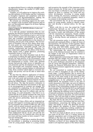 an unprecedented boost to reducing unemployment, 
abandonment, hunger, the number of AIDS suffer-ers 
and poverty. 
Together, we will endeavour to improve the work-ing 
and methods of ILO bodies and the Conference 
to strengthen tripartism and compliance with ILO 
Conventions and Recommendations, making the 
Organization more efficient and democratic. 
We reiterate our unbending support for the work-ers 
’ struggle in the occupied Arab territories and we 
give our unconditional support for all those fighting 
for a better world. 
Original Portuguese: Mr. BERZOINI (Minister of Labour and  
Employment, Brazil) 
It is with the greatest satisfaction that we con-gratulate 
8/12 
the Director-General on his Introduction to 
the Conference, Consolidating progress and moving 
ahead, which inspires and encourages us, given the 
clear and systematic presentation of all that we 
should do to ensure globalization in the interests of 
humanity and not just of the markets. The Govern-ment 
of President Lula da Silva shares these aims. 
Its main goals are social inclusion through work, 
and environmentally sustainable growth, with job 
creation, employment and income. Therefore, we 
give enthusiastic support to the efforts of the ILO to 
make decent work a global objective, promoting 
sustainable forms of work for all. 
It is precisely this which President Lula da Silva 
is proposing in making the fight against hunger and 
poverty the main priority of his Government, using 
mechanisms which increase financial assistance for 
the marginalized in society, create jobs, generate 
income and provide wider access to education, so-cial 
protection and the development of a fair econ-omy, 
microcredit and vocational training. But we 
know that, without a greater balance in international 
trade, those countries which fight to overcome ine-quality 
and poverty will not be able to attain their 
goals. 
We feel that the effective application of interna-tional 
labour standards is essential to promote de-cent 
work and social and economic justice. There-fore, 
we congratulate the Director-General for pre-paring 
the Global Report, A global alliance against 
forced labour. We take the positive references to 
the efforts of the Brazilian Government in this area 
as an encouragement to continue our struggle. We 
are committed to eradicating, by the end of 2006, 
forced labour, of which there is a very small amount 
in our country. But even if it affects only one hu-man 
being, it is still intolerable. I feel that it is es-sential 
that the ILO should maintain the same level 
of cooperation in all forms so that we can, with this 
solid and proven partnership, attain the aims we 
have in view. 
As a result of these efforts and an integrated ap-proach 
with regard to economic and social policies, 
our Government has created 92,000 new jobs each 
month, with an annual economic growth rate of 4.9 
per cent and the number of formal jobs increasing 
by more than 6 per cent. We are trying to overcome 
the tragedy which occurred between 1992 and 2002, 
when employment fell by 10 per cent and the for-mal 
job deficit was 10.5 million jobs. Over the last 
two years and four months we have created 2.7 mil-lion 
new formal jobs. 
In this regard, I would like to mention the priority 
the Government is attaching to promoting decent 
work for young people. Brazil is a young country 
and recognizes the strength of this important sector, 
which accounts for 20 per cent of our population. 
Our own future is reflected in young people and we 
depend on them to continue our social and eco-nomic 
development. Investing in young people 
means creating the necessary conditions to break 
the vicious circle of perpetual inequality, which is 
so common in developing countries. 
Our Government has set up an inter-ministerial 
group for young people, aiming to identify strate-gies 
and develop a national policy for this age 
group. 
Brazil, with this in view, has joined the Youth 
Employment Network as one of the 11 leading 
countries. The Brazilian Government hopes to share 
the positive results and difficulties of this project 
with the international community, thereby contrib-uting 
to achieving the Millennium Development 
Goal to develop decent and productive work for 
youth. 
Our job promotion policy is combined with de-termined 
and continued efforts, to fight all forms of 
discrimination. We feel that, in their agendas, States 
should consider gender, race, minority issues, peo-ple 
living with HIV/AIDS, people with special 
needs, and also the issue of sexual orientation. 
We acknowledge the sincere and courageous 
words of the Director-General when he referred to 
the budget of the ILO, an Organization aimed at 
promoting social peace. 
Brazil supported restructuring the budget. We un-derstand 
that this budget will now ensure a better 
use of available resources, which are scarce owing 
to the great challenges presented to the Organiza-tion 
by social and regional inequalities. Therefore, 
despite the financial difficulties that we have, the 
Brazilian Government supported the increase in the 
ILO’s budget. 
We are committed to continue supporting the 
ILO, in order to strengthen its role on the interna-tional 
stage. I would therefore like to answer the 
questions raised by the Director-General, suggesting 
that one of the main trends at the moment is dis-cussing 
the working week from the point of view of 
competitiveness in the globalization process. In 
MERCOSUR, the European Union or any part of 
world, discussion of this topic can serve to improve 
competitivity, inclusion and the fair distribution of 
the results of the extraordinary productivity gains of 
recent decades. We feel that the ILO can and should 
bring together these trends to shorten the working 
week, respecting the different levels of productivity 
of national economies, but allowing workers to have 
more time to spend on education, rest and with their 
families. This will also help to reduce occupational 
diseases and accidents and increase productivity. 
We hope that by the end of this Conference, we 
shall have two new Conventions and two new Rec-ommendations, 
concerning the fishing sector and 
safety and health at work. The Brazilian Govern-ment 
supports the adoption of these instruments 
with the aim of improving working conditions for 
workers and increasing the transparency in competi-tion 
between employers. 
The ILO can count on Brazil, just as we know we 
can count on the ILO. This is a unique forum for 
tripartite negotiation and is living proof that social 
dialogue is the best way of attaining development 
along with individual guarantees and social justice. 
Therefore, in Brazil we have adopted the tripartite 
model in all important aspects of the labour market, 
 