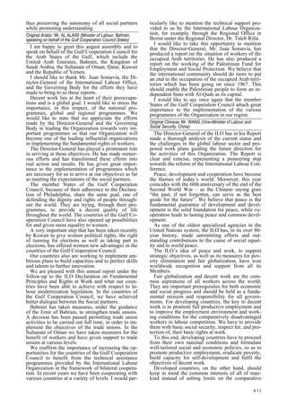 8/13 
thus preserving the autonomy of all social partners 
while promoting understanding. 
Original Arabic: Mr. AL ALAWI (Minister of Labour, Bahrain,  
speaking on behalf of the Gulf Cooperation Council States) 
I am happy to greet this august assembly and to 
speak on behalf of the Gulf Cooperation Council for 
the Arab States of the Gulf, which include the 
United Arab Emirates, Bahrain, the Kingdom of 
Saudi Arabia, the Sultanate of Oman, Qatar, Kuwait 
and the Republic of Yemen. 
I should like to thank Mr. Juan Somavia, the Di-rector- 
General of the International Labour Office, 
and the Governing Body for the efforts they have 
made to bring to us these reports. 
Decent work lies at the heart of their preoccupa-tions 
and is a global goal. I would like to stress the 
importance, in this respect, of the national pro-grammes, 
global and regional programmes. We 
would like to state that we appreciate the efforts 
made by the Director-General and the Governing 
Body in leading the Organization towards very im-portant 
programmes so that our Organization will 
become one of the leading influential organizations 
in implementing the fundamental rights of workers. 
The Director-General has played a prominent role 
in arriving at these objectives. He has made numer-ous 
efforts and has transformed these efforts into 
real action and results. He has given great impor-tance 
to the implementation of programmes which 
are necessary for us to arrive at our objectives as far 
as meeting the expectations of the social partners. 
The member States of the Gulf Cooperation 
Council, because of their adherence to the Declara-tion 
of Philadelphia, share the same goal, one of 
defending the dignity and rights of people through-out 
the world. They are trying, through their pro-grammes, 
to provide a decent quality of life 
throughout the world. The countries of the Gulf Co-operation 
Council have also opened up possibilities 
for and given more equality to women. 
A very important step that has been taken recently 
by Kuwait to give women political rights, the right 
of running for elections as well as taking part in 
elections, has offered women new advantages in the 
countries of the Gulf Cooperation Council. 
Our countries also are working to implement am-bitious 
plans to build capacities and to perfect skills 
and talents to further innovation. 
We are pleased with this annual report under the 
follow-up to the ILO Declaration on Fundamental 
Principles and Rights at Work and what our coun-tries 
have been able to achieve with respect to la-bour 
modernization legislation. In the countries of 
the Gulf Cooperation Council, we have achieved 
better dialogue between the Social partners. 
Bahrain has taken measures, under the guidance 
of the Emir of Bahrain, to strengthen trade unions. 
A decision has been passed permitting trade union 
activities to be carried out full time, in order to im-plement 
the objectives of the trade unions. In the 
Sultanate of Oman we have taken measures for the 
benefit of workers and have given support to trade 
unions at various levels. 
We reaffirm the importance of increasing the op-portunities 
for the countries of the Gulf Cooperation 
Council to benefit from the technical assistance 
programmes provided by the International Labour 
Organization in the framework of bilateral coopera-tion. 
In recent years we have been cooperating with 
various countries at a variety of levels. I would par-ticularly 
like to mention the technical support pro-vided 
to us by the International Labour Organiza-tion, 
for example, through the Regional Office in 
Beirut under the Regional Director, Dr. Taleb Rifai. 
I would like to take this opportunity to mention 
that the Director-General, Mr. Juan Somavia, has 
produced a report on the situation of workers of the 
occupied Arab territories. He has also produced a 
report on the working of the Palestinian Fund for 
Employment and Social Protection. We believe that 
the international community should do more to put 
an end to the occupation of the occupied Arab terri-tories 
which has been going on since 1967. This 
should enable the Palestinian people to form an in-dependent 
State with Al-Quds as its capital. 
I would like to say once again that the member 
States of the Gulf Cooperation Council attach great 
importance to the implementation of the various 
programmes of the Organization in our region. 
Original Chinese: Mr. WANG (Vice-Minister of Labour and  
Social Security, China)   
The Director-General of the ILO has in his Report 
made a thorough analysis of the current status and 
the challenges in the global labour sector and pro-posed 
work plans guiding the future direction for 
the activities of this Organization. The Report is 
clear and concise, representing a pioneering step 
towards the reform of the International Labour Con-ference. 
Peace, development and cooperation have become 
the themes of today’s world. Moreover, this year 
coincides with the 60th anniversary of the end of the 
Second World War – as the Chinese saying goes 
“the past, if not forgotten, can serve as the best 
guide for the future”. We believe that peace is the 
fundamental guarantee of development and devel-opment 
is the solid foundation for peace, while co-operation 
leads to lasting peace and common devel-opment. 
As one of the oldest specialized agencies in the 
United Nations system, the ILO has, in its over 80- 
year history, made unremitting efforts and out-standing 
contributions to the cause of social equal-ity 
and to world peace. 
The ILO’s idea of peace and work, to support 
strategic objectives, as well as its measures for pov-erty 
elimination and fair globalization, have won 
worldwide recognition and support from all its 
Members. 
Fair globalization and decent work are the com-mon 
aspirations of all workers across the world. 
They are important prerequisites for both economic 
and social progress and should be held as a funda-mental 
mission and responsibility for all govern-ments. 
For developing countries, the key to decent 
work is to promote full productive employment and 
to improve the employment environment and work-ing 
conditions for the comparatively disadvantaged 
workers in labour competition. We have to provide 
them with basic social security, respect for, and pro-tection 
of, their basic rights at work. 
To this end, developing countries have to proceed 
from their own national conditions and formulate 
well-tailored social and economic policies, so as to 
promote productive employment, eradicate poverty, 
build capacity for self-development and fulfil the 
objectives of decent work. 
Developed countries, on the other hand, should 
keep in mind the common interests of all of man-kind 
instead of setting limits on the comparative 
 