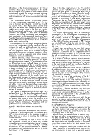 advantages of the developing countries – developed 
countries should pay more attention to the needs 
and address the concerns of their developing coun-terparts 
8/14 
and provide the latter with more technical 
support so that both groups of countries can benefit 
from cooperation and achieve sustainable develop-ment. 
The International Labour Organization should 
prioritize employment promotion as an effective 
way to eliminate poverty and a central task regard-ing 
decent work. This Organization should keep 
pace with the times and effectively reform itself, 
making cooperation plans in the light of varying 
development levels and diverse systems in different 
countries and regions. It must help its member 
countries, particularly developing ones, to improve 
their capabilities in implementing the Decent Work 
Agenda, thus making due contribution to the United 
Nations Millennium Development Goals and better 
social justice and equality. 
Confronted with the challenges brought by global-ization, 
the Chinese Government has seized the op-portunity 
to spell out and implement its proactive 
employment policies. Our social security system 
has been improved and a labour relations readjust-ment 
mechanism featuring labour standards, labour 
contracts, collective bargaining and labour dispute 
settlements has been established. 
All these measures, aimed at building a harmoni-ous 
society, have effectively protected the rights 
and interest of the workers. As a developing coun-try, 
China has already realized, based on its own 
experience of development, that in order to maintain 
coordinated development between society and the 
economy we have to put people first and foster a 
scientific approach to development that is compre-hensive, 
balanced and sustainable. We also have to 
make progress with the aim of achieving the com-prehensive 
development of the people, protecting 
the fundamental interests of workers and enabling 
all people to share the results of development. We 
have to strike a balance between reform, develop-ment 
and social stability and ensure that the inten-sity 
of the reform and the speed of development are 
compatible with society’s ability to keep pace, thus 
achieving full-blown progress in both the economic 
and social sectors. 
The process of globalization is fraught with risks 
and conflicts. It is the shared aspiration of people 
around the world to maintain world peace, promote 
cooperation and realize sustainable development for 
all. Let us join hands to work for balanced eco-nomic 
and social development as identified in the 
United Nations Millennium Declaration and fair 
globalization for each and every one of us. 
Mr. KYRYLENKO (Minister of Labour and Social Policy,  
Ukraine) 
The new democratic Government has created a 
programme of activities entitled “Towards the Peo-ple 
”, which corresponds to the strategic objectives 
of the ILO and is aimed at ensuring the well-being 
of all Ukrainians. 
The new Government has been in office for just 
over 100 days. I would like to name only two as-pects 
of its programme of activities: social expenses 
account for 82 per cent of the state budget for 2005, 
as amended by the new Government of Ukraine; 
and this year, the minimum wage will be increased 
three times – by 40 per cent. 
One of the key programmes of the President of 
Ukraine, Viktor Yushchenko, is the creation of 5 
million new jobs within five years that will result in 
the growth of employment for the Ukrainian people. 
With the purpose of achieving this portentous ob-jective, 
the Government, together with the social 
partners, is elaborating a new State Employment 
Programme. We are firmly convinced of the fact 
that the implementation of the new employment 
programme will lay a solid foundation for carrying 
out social reforms and will ensure that the labour 
market and labour potential are fully ready for entry 
to the World Trade Organization and the European 
Union. 
The present Government respects fundamental 
human rights in the field of labour, in particular, the 
right of employers and employees to organize. In 
this context, I would like to express gratitude on 
behalf of the Ukrainian Government to the mission 
of the ILO to Ukraine, represented by Mr. Tapiola 
and Mr. Buttler, as well as the joint missions of the 
ICTU, ICFTU and the WCL that visited our country 
this year. 
Today I have the right to say that their recom-mendations 
have been taken into account by the 
Ukrainian Government for the implementation of 
important measures in order to prevent any viola-tion 
of the principles of freedom of association in 
Ukraine by any party. 
It is proper to mention here that the Government, 
after consultation with the trade unions, has elabo-rated 
and will submit to the Parliament of Ukraine, 
in the near future, a draft law regulating legal dis-putes 
in legalizing trade unions. 
Cooperation between Ukraine and the ILO is also 
developing in other directions and Ukraine is inter-ested 
in a number of other opportunities for coop-eration; 
it is, first of all, counting on active technical 
and consultative assistance. 
Therefore, in view of the ratification of the ILO 
Conventions Nos. 81 and 129 by the Parliament of 
Ukraine at the end of last year, we kindly ask you to 
consider providing the technical and consulting as-sistance 
of the ILO in reforming the State Labour 
Inspectorate of Ukraine in accordance with the rati-fied 
Conventions. 
Strategically, Ukraine advocates the additional 
strengthening of the international role of the ILO to 
ensure social orientation of the processes of global-ization 
and the achievement of the United Nations 
Millennium Development Goals. 
It is a great pleasure to be honoured with the op-portunity 
to present a short speech on behalf of the 
new democratic Government of Ukraine to such a 
distinguished audience. 
Mr. MENDOZA (Worker, Philippines)  
Let me congratulate the Director-General and the 
secretariat for the work which has been put into the 
Report, which outlines the comprehensive and very 
challenging work of the ILO. 
Globalization, the so-called new economic order, 
has been unkind to the present generation of work-ers. 
The Decent Work Agenda, when and if truly 
implemented by the social partners, will go a long 
way in mitigating the injustice brought by cut-throat 
competition among enterprises and among coun-tries. 
In the Philippines, employers, workers and the 
Labor Department of the Government have forged 
our commitments in our goal to promote decent 
 