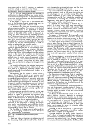 tinue to prevail as the ILO continues to undertake 
activities to help us towards a better future. 
Mr. POLANČEC (Deputy Prime Minister, Croatia)  
The fact that the ILO advocates and defends so-cial 
8/16 
justice, the dignity of labour and human global-ization 
makes us responsible for implementing and 
respecting its Conventions and Recommendations 
in our own countries. 
In this respect, I would like to welcome the Re-port 
of the Director-General which could serve or 
should serve as a guide for our future work. 
The Republic of Croatia has accepted and is im-plementing 
almost all the Conventions of the United 
Nations which relate to the protection of human 
rights and in particular those which refer to the pro-tection 
of the rights of the child. In fact, just re-cently, 
we were considering the report by the Chil-dren 
’s Ombudsperson in the Croatian Parliament. 
All the parties were of the opinion that major steps 
have been made in this respect, but also we con-cluded 
that we must not be satisfied with the results 
achieved and that we have to continue to work to-gether 
to achieve the best possible results. 
It is a fact that globalization has touched every 
corner of our planet and that its challenges are great. 
The Republic of Croatia sees precisely this chal-lenge 
as an opportunity to improve its legislation in 
advance by joining the European Union and adjust-ing 
it to the standards of welfare and democratic 
states. We want to join those who will face the 
globalization of capital with well-regulated welfare 
states. We want a just system of values and human 
principles of market competition to bring more 
well-being and justice to all people throughout the 
world. 
The Republic of Croatia also sees the opportunity 
on this road to regulate internal relations in the la-bour 
market to encourage economic growth and 
employment and the contribution of workers in a 
dignified manner. 
And precisely for this reason A global alliance 
against forced labour points to yet another social 
anomaly of the twenty-first century. Work in unac-ceptably 
difficult conditions is spreading with wor-rying 
proportions. Coercion aimed at exploiting 
people against their will and with the threat of con-sequences 
must horrify and cause concern, but must 
at the same time call for action. Therefore, it is pre-cisely 
global action, the call from this session of the 
Conference, which Croatia is joining, a global alli-ance 
against forced labour. 
Going through a period of transition, on the way 
to join the developed democracies, Croatia will in-tensify 
its efforts to strengthen the legislative and 
institutional framework to remove the danger of all 
forms of forced labour, in particular of the most 
serious form – the forced labour of children. 
At the same time, we shall contribute to the con-tinuation 
of the eradication of poverty, discrimina-tion, 
social marginalization and trafficking in hu-man 
beings, supporting the right of every human 
being to live in dignity and in freedom. 
The Republic of Croatia joins the efforts of the 
ILO in encouraging countries to realize the vision 
for a happier future for mankind. 
Mr. HJORT FREDERIKSEN (Minister for Employment,  
Denmark)  
I thank the Director-General, the Chairperson of 
the Governing Body and the staff of the ILO for 
their introduction to this Conference and for their 
preparation of this large-scale event. 
The Director-General’s Report takes stock of the 
results achieved, while at the same time taking up 
the challenges we are currently facing. The chal-lenges 
mentioned in the Report are recognized 
throughout the world. They include the necessity of 
job creation, of ensuring that companies have the 
labour they need, and of creating social security in 
collaboration with the social partners. 
In Denmark, we are working to promote the so-called 
“flexicurity” model. This word is a combina-tion 
of two words – flexibility and security. The 
Danish version of flexicurity works like a kind of 
contract between central government, employers 
and employees. Flexicurity does not work unless all 
the parties involved agree to it. 
One aspect of the contract is flexible employment 
and dismissal rules. Flexible rules make it easy for 
employers to dismiss employees in times of reces-sion 
and easy to hire new ones in times of recovery. 
The other aspect of the contract is to ensure secu-rity 
for wage earners. This security is based on the 
fact that unemployed people are entitled to statutory 
benefits, irrespective of any income earned by a 
spouse. The flexicurity model provides extensive 
social security, while at the same time focusing on 
ensuring that employers are able to find the workers 
they need and wage earners are able to find suitable 
jobs. 
The Danish flexicurity system has resulted in an 
extremely adaptable labour market. It is relatively 
easy to dismiss an employee in Denmark. The sys-tem 
enjoys widespread support because it is sup-plemented 
by a high level of unemployment bene-fits, 
as well as an active labour market policy. Con-sequently, 
the Danish labour market is characterized 
by rapid job turnover and great dynamics. This is 
illustrated by the fact that, with a population of 
about 5 million and about 2.1 million jobs, Den-mark 
has about 800,000 jobs switches each year. 
The Danish experience in the field of social dia-logue 
is positive. To put it simply, I can say that, 20 
years ago, collaboration with the social partners was 
characterized by a discussion about the nature of the 
Danish economy. Today there is a general agree-ment 
about this, and we can therefore focus on the 
initiatives and policies needed. 
Dialogue is also important in relation to globaliza-tion 
and the demands it makes indirectly on the or-ganization 
of our welfare system and on lifelong 
learning, which is crucial for the workforce in this 
era of globalization. 
The focus in the European Union is on the so-called 
Lisbon Strategy. Denmark’s particular 
strengths are its employment situation and its work-force. 
In comparison with other European countries, 
the participation rate of women in Denmark is high. 
Our challenges are integration of ethnic minori-ties, 
faster transition from education to work and 
better performance in terms of retaining older 
workers in the labour market. 
Denmark is not an advocate of a “one-size-fits-all 
” model for the organization of the labour market, 
either at the European level or globally. 
Denmark supports the World Trade Organiza-tion 
’s efforts to ensure freer trade. Improved access 
to markets for developing countries can contribute 
to growth and employment. Over the past ten years 
the volume of international trade has doubled, while 
 