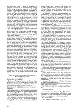will determine where a country is ranked on the 
ladder of development. In this context, my country, 
Jordan, has given special emphasis on the need to 
establish a link between productivity and respect for 
workers’ rights. The current Government in my 
country has laid special emphasis on this aspect, 
and when His Majesty King Abdullah II bin Al 
Hussein addressed the 91st Session of the Confer-ence 
8/18 
he said that, if we were to enable society to 
cope with what was happening in the rest of the 
world, we needed to unleash the potential of our 
societies. In this respect, the Jordanian Government, 
with the help and participation of the social part-ners, 
has been able to introduce new programmes to 
help the jobless to develop new skills to meet the 
needs of the Jordanian labour market. 
We have also encouraged foreign direct invest-ment 
to enable the labour market to provide the 
skills required. The Government has also taken im-portant 
steps, with the help of the ILO, to imple-ment 
programmes and projects to help specific 
categories of workers. 
One cannot overemphasize the importance of the 
Report of the Director-General on the situation of 
workers of the occupied Arab territories. We be-lieve 
the contents of the Report are very important 
and we hope that the steps recommended therein 
will be implemented. It should not be forgotten that 
workers in the occupied Arab territories have suf-fered 
from high levels of unemployment – more 
than 30 per cent of the labour force are unemployed. 
Workers and the population in general are finding it 
extremely difficult to get to their jobs which means 
that there is greater pressure being put on the social 
partners in the occupied Arab territories who re-quire 
every assistance from the ILO. We believe 
that now there is a need to go further than simple 
condemnation or criticism. We must go the extra 
mile and provide technical assistance. We must also 
provide support and we would like to see the Office 
take into account the observations and remarks 
made by the Arab group in its report. We have 
submitted specific recommendations and it is im-portant 
that this Conference, through its statements 
and actions, responds to the needs of workers in the 
occupied Arab territoties. The member States 
should undertake to provide more assistance to both 
parties, that is to say, Israeli and Palestinian work-ers. 
FIRST REPORT OF THE SELECTION COMMITTEE:  
SUBMISSION AND NOTING  
Original Arabic: The PRESIDENT   
Before concluding our business for this morning, I 
would like to give the floor to the Chairperson of 
the Selection Committee, Mr. Razzouk, to present 
the First Report of the Selection Committee. 
Original Arabic: Mr. RAZZOUK (Chairperson of the Selection  
Committee) 
I have the honour of submitting the first report of 
the Selection Committee to this august Conference. 
It is contained in Provisional Record No. 2-1 and 
sets out various decisions concerning the work of 
the Conference which I will now summarize. 
The Selection Committee decided that the discus-sion 
of the Reports of the Chairperson of the Gov-erning 
Body and the Director-General would begin 
today at 10 a.m. The Committee also decided that 
the list of speakers will be closed next Wednesday, 
8 June at 6 p.m., under the usual conditions, and 
that the elections for the Governing Body will be 
held this afternoon. 
The Selection Committee has endorsed the rec-ommendations 
of the Governing Body regarding 
discussion of the Global Report under the follow-up 
to the ILO Declaration on Fundamental Principles 
and Rights at Work. It recommends that this Report 
be dealt with separately from the Reports of the 
Chairperson of the Governing Body and the Direc-tor- 
General, in two plenary sittings entirely devoted 
to it on Wednesday, 8 June. 
The Selection Committee has also endorsed a 
general plan of work for the Conference committees 
which, although not binding, will enable the com-mittees 
to organize their work taking into account 
the overall needs and possibilities of the Confer-ence. 
This plan of work is appended to the Commit-tee 
’s report in Appendix V. 
I should also like to call the attention of the Con-ference 
participants to the suggestions in the report 
concerning quorum, punctuality and negotiations in 
committees, all of which are designed to ensure the 
smooth working of the Conference. 
As regards participation in Conference commit-tees 
by members who have lost their right to vote, 
the Selection Committee recommends to the Con-ference 
that the practice followed in the past few 
years by Government members of not applying for 
regular membership of committees if they are not at 
the time entitled to vote, should be continued. The 
Selection Committee also recommends to the Con-ference 
that, should this practice, for any reason, not 
be fully respected, the calculation of weighting co-efficients 
for votes in committees will be based on 
the number of regular Government members enti-tled 
to vote. The electronic voting system takes ac-count 
of this practice. 
In another recommendation, the Committee pro-poses 
that certain non-governmental international 
organizations should be invited to be represented in 
some of the committees. 
Furthermore, the Selection Committee has taken 
decisions regarding the composition of the Creden-tials 
Committee and the Conference Drafting Com-mittee. 
Finally, the Committee invites the International 
Labour Conference to adopt, at a later sitting, a 
draft resolution concerning the flag of the Interna-tional 
Labour Organization, which is contained in 
Appendix II, together with its code and regulations 
(Appendix III). 
I commend the report of the Selection Committee 
to the Conference for adoption. 
Original Arabic: The PRESIDENT 
The Conference is invited to take note of the re-port. 
(The report is noted.) 
The resolution concerning the flag of the Interna-tional 
Labour Organization will be submitted to the 
Conference for vote at a later session. May I take it 
that you are in agreement with this procedure? 
(It is so decided.) 
(The Conference adjourned at 1.30 p.m.) 
 
