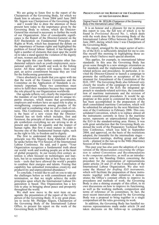 We are going to listen first to the report of the 
Chairperson of the Governing Body, for which we 
thank him in advance. From 2004 until June 2005 
Mr. Séguin was Chairperson of the Governing Body 
– and I would like to draw the attention of those 
present here today to the importance given by the 
Governing Body to reform, which the Director- 
General has stressed is necessary to further the work 
of our Organization. Also of considerable signifi-cance 
8/2 
is the Report of the Director-General on the 
ILO Declaration on Fundamental Principles and 
Rights at Work, which has deepened the debate on 
the importance of human rights and highlighted the 
problem of forced labour. Indeed, it has brought to 
light a number of elements that must spur the world 
on to take a stand against the violation of the dignity 
of men, women and children. 
Our agenda this year further contains other fun-damental 
subjects such as youth employment, occu-pational 
safety and health and work in the fishing 
sector. All these subjects will require, from your 
part, an active commitment because they are vital 
for the forthcoming generations. 
I have absolutely no doubt that you agree with me 
that the work of the Finance Committee and the 
Committee on the Application of Standards is ex-tremely 
important. These two committees must 
strive to fulfil their mandates because they represent 
the role played by our Organization worldwide. 
Our agenda reflects very clearly the importance of 
the mandate of our Organization and its unique tri-partite 
structure, which means that governments, 
employers and workers have an equal role to play in 
strengthening cooperation among peoples of the 
world and in combating what we call a clash of cul-tures. 
This Conference, with its three components, 
is the basis of a new vision that the Director- 
General has set forth which includes, first and 
foremost, the principle of decent work. This princi-ple 
symbolizes everything we are striving to do at 
present and stands for equality and the respect of 
human rights. But first it must mature in order to 
become one of the fundamental human rights, such 
as the right to life, to freedom and to dignity. 
The first to understand the importance of this 
principle was His Majesty King Abdullah II when 
he spoke before the 91st Session of the International 
Labour Conference. He said, and I quote: “Your 
Organization recognizes a fundamental truth about 
our world: work and working people are at the heart 
of global prosperity. In our twenty-first century at-tention 
is often focused on technologies and mar-kets, 
but let us remember that at best these are only 
tools – tools that have allowed the world’s peoples 
to combine their energies and talents. Freeing that 
capability has unleashed tremendous creativity and 
productivity and unprecedented abundance.” 
To conclude, I would like to call on you to take up 
the challenges before us with commitment and de-termination, 
so that we might achieve the noble 
principles upon which the International Labour Or-ganization 
is based. This Organization has a key 
role to play in bringing about peace and prosperity 
throughout the world. 
We shall now move to the next item on our 
agenda: the presentation of the report of the Chair-person 
of the Governing Body. It is my great pleas-ure 
to invite Mr. Philippe Séguin, Chairperson of 
the Governing Body of the International Labour 
Office, to present his report on the work of the 
Governing Body in 2004-05. 
PRESENTATION OF THE REPORT OF THE CHAIRPERSON  
OF THE GOVERNING BODY  
Original French: Mr. SÉGUIN (Chairperson of the Governing  
Body of the International Labour Office)  
It is an honour and a pleasure for me to present 
this report to you, the full text of which is to be 
found in Provisional Record No. 1, which deals 
with the work done by the Governing Body of the 
International Labour Office between June 2004 and 
June 2005, during which time I was Chairperson of 
the Governing Body. 
This report, arranged by the major sector of activ-ity 
of the ILO, is sufficiently detailed for me to con-fine 
myself this morning to highlighting those as-pects 
which I believe merit special attention. 
This applies, for example, to international labour 
standards. In this area the Governing Body has 
given some thought to a new strategic orientation as 
for standards and the implementation of standards-related 
policies and procedures. In particular, it in-vited 
the Director-General to launch a campaign to 
promote the ratification or acceptance of the In-strument 
for Amendment of the Constitution of the 
ILO, 1997. The Governing Body also followed very 
closely the results of the campaign to promote the 
core Conventions of the ILO, the integrated ap-proach 
to standards-related activities, the consolida-tion 
of maritime instruments and the revision of 
certain constitutional procedures. It would be ap-propriate 
at this point to commend the work which 
has been accomplished in the preparation of the 
draft consolidated maritime Convention, which will 
be submitted for adoption by the next Maritime Ses-sion 
of the Conference in February 2006. This con-solidated 
Convention, which is to replace almost all 
the instruments currently in force in the maritime 
sector, represents an unprecedented challenge for 
the ILO in the standard-setting area. Hence, it was 
with great satisfaction that the Governing Body en-dorsed 
the work of the Preparatory Technical Mari-time 
Conference, which was held in September 
2004, and approved, on the basis of the resolutions 
adopted, the timetable for the intermediate stages – 
intersessional meetings, drafting group and other 
work – planned in the run-up to the 94th (Maritime) 
Session of the Conference. 
This past year has also seen the adoption of a new 
version of the Memorandum concerning the obliga-tion 
to submit Conventions and Recommendations 
to the competent authorities, as well as an introduc-tory 
note to the Standing Orders concerning the 
procedure for the examination of representations 
under articles 24 and 25 of the Constitution of the 
International Labour Organization. We also wel-come 
the Manual for drafting ILO instruments, 
which will facilitate the preparation of these instru-ments: 
together with other initiatives it demon-strates 
the Office’s constant efforts to improve its 
procedures and methods of work; the Governing 
Body is also a shining example of this effort, in its 
own discussions on how to improve its functioning, 
as well as the working methods, composition and 
terms of reference of its committees. In fact, the 
most recent innovation endorsed by the Governing 
Body was a proposal to bring together in a single 
compendium all the rules governing its work. 
In addition, the Governing Body has handled nu-merous 
representations made under article 24 and 
taken decisions on the follow-up to complaints 
 