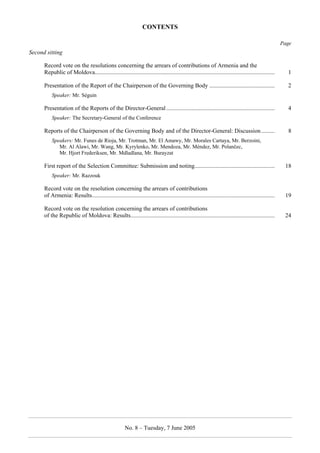 CONTENTS  
No. 8 – Tuesday, 7 June 2005 
Page 
Second sitting 
Record vote on the resolutions concerning the arrears of contributions of Armenia and the 
Republic of Moldova......................................................................................................................... 1 
Presentation of the Report of the Chairperson of the Governing Body ............................................ 2 
Speaker: Mr. Séguin 
Presentation of the Reports of the Director-General ......................................................................... 4 
Speaker: The Secretary-General of the Conference 
Reports of the Chairperson of the Governing Body and of the Director-General: Discussion ......... 8 
Speakers: Mr. Funes de Rioja, Mr. Trotman, Mr. El Amawy, Mr. Morales Cartaya, Mr. Berzoini, 
Mr. Al Alawi, Mr. Wang, Mr. Kyrylenko, Mr. Mendoza, Mr. Méndez, Mr. Polančec, 
Mr. Hjort Frederiksen, Mr. Mdladlana, Mr. Burayzat 
First report of the Selection Committee: Submission and noting...................................................... 18 
Speaker: Mr. Razzouk 
Record vote on the resolution concerning the arrears of contributions 
of Armenia: Results........................................................................................................................... 19 
Record vote on the resolution concerning the arrears of contributions 
of the Republic of Moldova: Results................................................................................................. 24 
