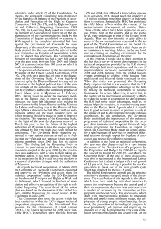 8/3 
submitted under article 26 of the Constitution. As 
regards the complaint concerning non-observance 
by the Republic of Belarus of the Freedom of Asso-ciation 
and Protection of the Right to Organise 
Convention, 1948 (No. 87), and the Right to Organ-ise 
and Collective Bargaining Convention, 1949 
(No. 98), the Governing Body asked its Committee 
on Freedom of Association to follow up on the im-plementation 
of the recommendations made by the 
Commission of Inquiry established to examine it. 
With regard to the complaint submitted last June 
against the Government of Venezuela for non-observance 
of the same Conventions, the Governing 
Body decided that the case should be referred to the 
new Committee on Freedom of Association, which 
will be elected this afternoon. The Committee on 
Freedom of Association has had a very full docket 
over the past year: between May 2004 and March 
2005, it examined more than 180 cases on which it 
made recommendations. 
The question of observance by the Government of 
Myanmar of the Forced Labour Convention, 1930 
(No. 29), took up a great deal of time in the discus-sions 
of the Governing Body. A very high-level 
team set up by the Director-General to carry out an 
evaluation at the highest political level of the cur-rent 
attitude of the authorities and their determina-tion 
to effectively address the continuing practice of 
forced labour, went to Myanmar on 21 February 
2005. Having failed to secure the necessary meet-ings 
at the highest level in order to complete its 
mandate, the team left Myanmar after making its 
views known to the Prime Minister and the Minister 
for Labour and handing over to the Minister of For-eign 
Affairs a statement to that effect, with an aide-memoire 
setting out the main concrete steps on 
which progress should be made in order to improve 
the situation. The response of the Governing Body, 
in the light of the new developments reported in 
March this year, is that the failure of the highest 
authorities of Myanmar to take the unique opportu-nity 
offered by this very high-level team should be 
condemned. The Governing Body therefore ex-pressed 
its very serious concern as well as its feel-ing 
that the “wait and see” attitude which prevailed 
amomg members since 2001 had lost its raison 
d’être. This feeling led the Governing Body to 
transmit its conclusions to all those to whom the 
resolution adopted in the year 2000 by the Confer-ence 
was addressed, with a view to their taking ap-propriate 
action. It has been agreed, however, that 
in the meantime the ILO would not close the door to 
a renewal of positive dialogue with the authorities 
of Myanmar. 
As regards technical cooperation, in March 2005 
the Committee on Technical Cooperation examined 
and approved the “Priorities and action plans for 
technical cooperation” under the ILO Declaration 
on Fundamental Principles and Rights at Work and 
its Follow-up, which focused on freedom of asso-ciation 
and effective recognition of the right to col-lective 
bargaining. The main thrust of the action 
plan was based on the discussion of the Global Re-port, 
entitled Organizing for social justice, at the 
Conference in June 2004. 
That Committee also noted the action which has 
been carried out within the ILO’s biggest technical 
cooperation programme – the International Pro-gramme 
for the Elimination of Child Labour 
(IPEC). The figures registered for 2004 show that, 
while IPEC’s expenditure grew fivefold between 
1999 and 2004, this reflected a tremendous increase 
in its activities. IPEC should reach the objective of 
1.3 million children benefiting directly or indirectly 
from its services. Strategically, IPEC has positioned 
its child labour efforts within the context of the 
socio-economic development of member States. 
These efforts, which have been organized on vari-ous 
fronts, both at the country and at the global 
level, were undertaken as part of the Decent Work 
Agenda. They are also intended to give effect to 
many of the recommendations contained in the re-port 
of the World Commission on the Social Di-mension 
of Globalization with a dual focus on di-rect 
assistance to working children, on the one hand, 
and on creating an enabling environment for the 
elimination of child labour, on the other. 
In this respect, I would like to draw attention to 
the fact that a survey of recent developments in the 
technical cooperation provided by the ILO showed 
that although both total expenditure and the rate of 
implementation increased considerably between 
2001 and 2004, funding from the United Nations 
system continued to decline, while funding form 
multilateral and bilateral funds continued to rise. 
When this study was presented, the Governing 
Body emphasized that it was essential that the ILO 
highlighted its comparative advantage in the field 
by linking its technical cooperation to national 
frameworks for action. Moreover, it noted that, in 
the context of the international community’s efforts 
to widen the scope of cooperation for development, 
the ILO had some major advantages, such as, its 
unique tripartite structure, its standard-setting man-date 
or the Decent Work Agenda which it should 
turn to good account in order to promote its role in 
the sphere of and to development through technical 
cooperation. In this connection, the Governing 
Body underlined the importance of the enhanced 
programme of technical cooperation for the occu-pied 
Arab territories and the special technical coop-eration 
programme for Colombia, in respect of 
which the Governing Body made an urgent appeal 
for a reinforcement of activities to improved indus-trial 
relations through respect for freedom of asso-ciation 
and respect for collective bargaining. 
In addition to the focus on technical cooperation, 
this year was also characterized by a very intense 
discussion of the Director-General’s proposals for 
the Programme and Budget for 2006-07 as regards 
the issue of the budget for 2006-07. Last March, the 
Governing Body, at the end of these discussions, 
was able to recommend to the International Labour 
Conference that it adopt a budget with a real growth 
of 1.1 per cent, thus making it possible for our Or-ganization 
to break out of the zero growth cycle 
which has obtained for the last 15 years. 
The Global Employment Agenda and its principal 
constitutive elements occupied much of the discus-sions. 
The contribution of this Agenda to the efforts 
which have been made by individual countries to 
ensure that employment became the central goal of 
their socio-economic decisions was underscored on 
a number of occasions by the Committee on Em-ployment 
and Social Policy. The discussions, which 
dealt with macroeconomic policies to encourage 
growth and employment, minimum wages, the em-ployment 
of young people, microfinancing, decent 
work, the promotion of technological progress to 
raise productivity, job creation and improving the 
standard of living, highlighted the very close corre-lation 
between employment and decent work. At the 
 