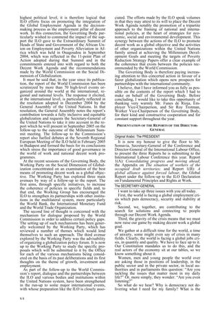 highest political level, it is therefore logical that 
ILO efforts focus on promoting the integration of 
the Global Employment Agenda in the decision-making 
8/4 
process as the employment pillar of decent 
work. In this connection, the Governing Body par-ticularly 
wished to commend the impact of the sup-port 
the ILO gave to the Extraordinary Summit of 
Heads of State and Government of the African Un-ion 
on Employment and Poverty Alleviation in Af-rica 
which was held in Ouagoudou in September 
2004, which was reflected in the 11-point Plan of 
Action adopted during that Summit and in the 
commitments entered into with regard to both the 
Decent Work Agenda and the recommendations 
made by the World Commission on the Social Di-mension 
of Globalization. 
It must be said that, in the year since its publica-tion, 
the report of the World Commission has been 
scrutinized by more than 70 high-level events or-ganized 
around the world at the international, re-gional 
and national levels. The response it elicited, 
at the international level, is particularly reflected in 
the resolution adopted in December 2004 by the 
General Assembly of the United Nations. In that 
resolution, the General Assembly notes the report’s 
contribution towards a fully inclusive and equitable 
globalization and requests the Secretary-General of 
the United Nations to take it into account in the re-port 
which he will present in September 2005 on the 
follow-up to the outcome of the Millennium Sum-mit 
meeting. The follow-up to the Commission’s 
report also fuelled debates at the Seventh Regional 
European Meeting of the ILO held in February 2005 
in Budapest and formed the basis for its conclusions 
which stress the importance of good governance in 
the world of work and national decent work pro-grammes. 
At the recent sessions of the Governing Body, the 
Working Party on the Social Dimension of Global-ization 
concentrated on an examination of the best 
means of promoting decent work as a global objec-tive. 
The Working Party has explored three main 
avenues by way of a follow-up to the report. The 
first aims, through specific initiatives, to increase 
the coherence of policies in specific fields and, to 
that end, the Working Group has encouraged the 
ILO to strengthen its partnerships with other institu-tions 
in the multilateral system, more particularly 
the World Bank, the International Monetary Fund 
and the World Trade Organization. 
The second line of thought is concerned with the 
mechanism for dialogue proposed by the World 
Commission in order to address certain policy gaps. 
The setting up of such mechanisms has been gener-ally 
welcomed by the Working Party, which has 
reviewed a number of themes which would lend 
themselves to such an approach. The third avenue 
explored by the Working Party was the advisability 
of organizing a globalization policy forum. It is now 
up to the Working Party to study the specific pro-posals 
which will be submitted to it by the Office 
for each of the various mechanisms being consid-ered 
on the basis of its past deliberations and its first 
thoughts on the theme of growth, investment and 
employment. 
As part of the follow-up to the World Commis-sion 
’s report, dialogue and the partnerships between 
the ILO and various bodies and institutions within 
the United Nations system, have been strengthened 
in the run-up to some major international events, 
with whose preparation like the ILO is closely asso-ciated. 
The efforts made by the ILO speak volumes 
in that they may attest to its will to place the Decent 
Work Agenda notably the promotion of a tripartite 
approach to the framing of national and interna-tional 
policies, at the heart of strategies for eco-nomic, 
social and environmental development. This 
synergy between the actions of the ILO to promote 
decent work as a global objective and the activities 
of other organizations within the United Nations 
family aimed at achieving the Millennium Devel-opment 
Goals and meeting the targets of Poverty 
Reduction Strategy Papers offer a clear example of 
the coherence that exists between the policies rec-ommended 
by the World Commission. 
The Governing Body is therefore paying increas-ing 
attention to this concerted action in favour of a 
fairer globalization which opens new prospects for 
partnerships with the international community. 
I believe, that I have informed you as fully as pos-sible 
on the contents of the report which I had to 
make on behalf of the Governing Body. Before 
concluding, I would like to take this opportunity of 
thanking very warmly Mr. Funes de Rioja, Em-ployer 
Vice-Chairperson, and Sir Roy Trotman, 
Worker Vice-Chairperson of the Governing Body, 
for their kind and constructive cooperation and for 
constant support throughout the year. 
PRESENTATION OF THE REPORTS OF THE DIRECTOR- 
GENERAL  
Original Arabic: The PRESIDENT 
It is now my honour to give the floor to Mr. 
Somavia, Secretary-General of the Conference and 
Director-General of the International Labour Office, 
to present the three Reports he is submitting to the 
International Labour Conference this year. Report 
1(A): Consolidating progress and moving ahead; 
the Appendix on The situation of workers of the 
occupied Arab territories; and Report 1(B): A 
global alliance against forced labour, the Global 
Report under the follow-up to the ILO Declaration 
on Fundamental Principles and Rights at Work. 
The SECRETARY-GENERAL 
I want to take up three issues with you all today. 
First, the world is facing a global employment cri-sis 
which puts democracy, security and stability at 
risk. 
Second, we, together, are contributing to the 
search for solutions and connecting to people 
through our Decent Work Agenda. 
Third, the gravity of the crisis means that we must 
now raise our game by making decent work a global 
goal. 
We gather at a difficult time for the world, a time 
of anxiety, some might even say of crisis in many 
fields. Clearly, the world is facing a global jobs cri-sis, 
in quantity and quality. We have to face up to it. 
Our Constitution mandates us to do this, and the 
real actors of the economy sit at our tables, so we 
know something about it. 
Women, men and young people the world over 
are asking those in positions of leadership, in the 
public sector and in the private sector, in local au-thorities 
and in parliaments this question: “Are you 
tackling the issues that matter most in my daily 
life?” Or, more simply, they wonder: “Are you even 
listening?” 
So what do we hear? Why is democracy not de-livering 
what I need for my family? What is the 
 
