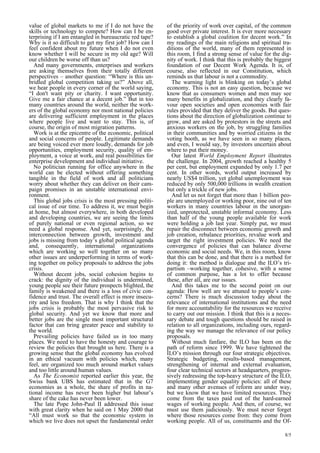 8/5 
value of global markets to me if I do not have the 
skills or technology to compete? How can I be en-terprising 
if I am entangled in bureaucratic red tape? 
Why is it so difficult to get my first job? How can I 
feel confident about my future when I do not even 
know whether I will be secure in my old age? Will 
our children be worse off than us? 
And many governments, enterprises and workers 
are asking themselves from their totally different 
perspectives – another question: “Where is this un-bridled 
global competition taking us?” Above all, 
we hear people in every corner of the world saying, 
“I don’t want pity or charity. I want opportunity. 
Give me a fair chance at a decent job.” But in too 
many countries around the world, neither the work-ers 
of the global economy nor most national policies 
are delivering sufficient employment in the places 
where people live and want to stay. This is, of 
course, the origin of most migration patterns. 
Work is at the epicentre of the economic, political 
and social concerns of people. Legitimate demands 
are being voiced ever more loudly, demands for job 
opportunities, employment security, quality of em-ployment, 
a voice at work, and real possibilities for 
enterprise development and individual initiative. 
No politician running for office anywhere in the 
world can be elected without offering something 
tangible in the field of work and all politicians 
worry about whether they can deliver on their cam-paign 
promises in an unstable international envi-ronment. 
This global jobs crisis is the most pressing politi-cal 
issue of our time. To address it, we must begin 
at home, but almost everywhere, in both developed 
and developing countries, we are seeing the limits 
of purely national or even regional action, so we 
need a global response. And yet, surprisingly, the 
interconnection between growth, investment and 
jobs is missing from today’s global political agenda 
and, consequently, international organizations 
which are working so well together on so many 
other issues are underperforming in terms of work-ing 
together on policy proposals to address the jobs 
crisis. 
Without decent jobs, social cohesion begins to 
crack: the dignity of the individual is undermined, 
young people see their future prospects blighted, the 
family is weakened and there is a loss of civic con-fidence 
and trust. The overall effect is more insecu-rity 
and less freedom. That is why I think that the 
jobs crisis is probably the most pervasive risk to 
global security. And yet we know that more and 
better jobs are the single most important structural 
factor that can bring greater peace and stability to 
the world. 
Prevailing policies have failed us in too many 
places. We need to have the honesty and courage to 
review the policies that brought us here. There is a 
growing sense that the global economy has evolved 
in an ethical vacuum with policies which, many 
feel, are organized too much around market values 
and too little around human values. 
As The Economist reported earlier this year, the 
Swiss bank UBS has estimated that in the G7 
economies as a whole, the share of profits in na-tional 
income has never been higher but labour’s 
share of the cake has never been lower. 
The late Pope John-Paul II addressed this issue 
with great clarity when he said on 1 May 2000 that 
“All must work so that the economic system in 
which we live does not upset the fundamental order 
of the priority of work over capital, of the common 
good over private interest. It is ever more necessary 
to establish a global coalition for decent work.” In 
my readings of the main religions and spiritual tra-ditions 
of the world, many of them represented in 
this room, I find a strong sense of value for the dig-nity 
of work. I think that this is probably the biggest 
foundation of our Decent Work Agenda. It is, of 
course, also reflected in our Constitution, which 
reminds us that labour is not a commodity. 
The warning light is blinking on today’s global 
economy. This is not an easy question, because we 
know that as consumers women and men may see 
many benefits in globalization, and they clearly fa-vour 
open societies and open economies with fair 
rules provided that they deliver the goods. But ques-tions 
about the direction of globalization continue to 
grow, and are asked by protestors in the streets and 
anxious workers on the job, by struggling families 
in their communities and by worried citizens in the 
voting booth, as we have seen in so many places, 
and even, I would say, by investors uncertain about 
where to put their money. 
Our latest World Employment Report illustrates 
the challenge. In 2004, growth reached a healthy 5 
per cent, but employment expanded by only 1.7 per 
cent. In other words, world output increased by 
nearly US$4 trillion, yet global unemployment was 
reduced by only 500,000 trillions in wealth creation 
but only a trickle of new jobs. 
And let us not forget that more than 1 billion peo-ple 
are unemployed or working poor, nine out of ten 
workers in many countries labour in the unorgan-ized, 
unprotected, unstable informal economy. Less 
than half of the young people available for work 
were holding a job last year. Simply put, we must 
repair the disconnect between economic growth and 
job creation, rebalance priorities, revalue work and 
target the right investment policies. We need the 
convergence of policies that can balance diverse 
economic and social needs. We, in this room, know 
that this can be done, and that there is a method for 
doing it: the method is dialogue and the ILO’s tri-partism 
–working together, cohesive, with a sense 
of common purpose, has a lot to offer because 
these, after all, are our issues. 
And this takes me to the second point on our 
agenda: How well are we attuned to people’s con-cerns? 
There is much discussion today about the 
relevance of international institutions and the need 
for more accountability for the resources we receive 
to carry out our mission. I think that this is a neces-sary 
debate and tough questions should be raised in 
relation to all organizations, including ours, regard-ing 
the way we manage the relevance of our policy 
proposals. 
Without much fanfare, the ILO has been on the 
path of reform since 1999. We have tightened the 
ILO’s mission through our four strategic objectives. 
Strategic budgeting, results-based management, 
strengthening of internal and external evaluation, 
four clear technical sectors at headquarters, progres-sively 
redressing the top-heavy structure of the ILO, 
implementing gender equality policies: all of these 
and many other avenues of reform are under way, 
but we know that we have limited resources. They 
come from the taxes paid out of the hard-earned 
wages of working people. And then, of course, we 
must use them judiciously. We must never forget 
where those resources come from: they come from 
working people. All of us, constituents and the Of- 
 