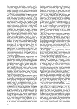 fice, must continue developing a mentality of effi-ciency 
8/6 
and effectiveness of savings and careful use 
of resources. All of us, constituents and the Office, 
must be committed to being good custodians of the 
budget, in what you ask from the Office and in how 
we organize to deliver our services. 
All of this requires constant checking to ensure 
that we are responding within our mandate to the 
issues that have most relevance to people’s daily 
lives, to countries’ priorities. I believe that we can 
answer positively. Our agenda is connecting with 
people and policy- makers. Our message is being 
heard, our voice is being amplified. Demand for our 
services is growing rapidly. Decent work, working 
out of poverty, a fair globalization – these people-centred 
concepts are relevant ideas for today. They 
are a positive, practical response to prevailing un-certainties, 
and behind them we have a growing 
body of conceptual, analytical and technical work 
that extends from the local to the global. Govern-ments 
are expressing their support for the Decent 
Work Agenda at the highest levels. We saw it in the 
African Union Extraordinary Summit on Employ-ment 
and Poverty Alleviation held in Africa in 
Ouagadougou at our European Regional Meeting, in 
Budapest in recent Latin American Heads of State 
meetings, in the EU Commissions Social Agenda, 
and in so many other places around the globe. We 
are seeing it in the preparation for our Asian Re-gional 
Meeting later this year. And since we last 
met, the General Assembly of the United Nations 
acknowledged the contribution of the report A fair 
globalization: Creating opportunities for all of the 
World Commission on the Social Dimension of 
Globalization established by the ILO and asked all 
international organizations to address the report 
within their mandates. 
One of the main observations in the report is that 
dealing with globalization begins at home, and it is 
encouraging to see that in little over a year different 
countries have translated the report into their own 
languages, for use as a basis for national dialogue – 
languages including Arabic, Chinese, Farsi, Ger-man, 
Greek, Italian, Japanese, Korean, Portuguese, 
Russian, Singalese and Tamil. So why is it trans-lated? 
Because people feel that it is useful. Because 
they want their own people to read it in their own 
language which may not be one of the international 
languages. Because a discussion at the local level 
can help countries see how is it that they feel with 
the globalization phenomena. 
We are also seeing our agenda connecting to peo-ple 
through the work of this Conference: developing 
an integrated framework for occupational safety and 
health standards; finalizing new and comprehensive 
standards for the world’s fishing industry; review-ing 
the impact of our standards on hours of work; 
engaging in the regular business of supervising ap-plication 
by Members of Conventions and Recom-mendations 
from Belarus to Nepal and, obviously 
Myanmar; ensuring that the ’Millennium generation’ 
of young women and men find a pathway to decent 
work, to ensure that we do not have yet another lost 
generation. (I want to thank those countries that 
have decided to show their national commitment by 
signing on as lead countries in our Youth Employ-ment 
Network); describing and proposing solutions 
to the employment problems of workers in the oc-cupied 
Arab territories, whose conditions of life, 
with closures and other terrible limitations, continue 
to be extremely hard for themselves and for their 
families; recognizing and addressing the scandal of 
forced labour, highlighted in this year’s Global Re-port. 
When we see more than 12 million souls 
trapped in forced labour, we know that work has 
been devalued. Forced labour and human trafficking 
are an open wound on the global economy. 
As we look ahead, we must ask ourselves how 
this Conference can be even more effective for the 
future, as I indicated in my introduction to the Con-ference. 
But let me put one item on the table right 
away. I must once again draw attention to the lack 
of real progress in improving the representation of 
women at the Conference. On average, only one in 
five members of delegations are women, and I think 
that we simply must do better. Let us not forget that 
our Worker Vice-President, sitting here in the ros-trum, 
suggested that we fix a target to deal with this 
question. I recommend that you do so. We thank 
those countries that are already taking action for 
their efforts. 
Let me move to our next challenge – making de-cent 
work a global goal. Looking ahead, the major 
challenge facing our Organization is to respond to 
the global jobs crisis by making decent work a 
global goal. This is now the organizing factor of our 
next programme and budget. Making decent work a 
global goal requires three interlinked sets of action 
by the ILO. First, building our collective capacity – 
we must strengthen trade unions, employers’ or-ganizations 
and ministries of employment, labour 
and social affairs. Our constituents are already mov-ing 
in that direction. 
In this respect, I wish to welcome the historical 
decision of the International Confederation of Free 
Trade Unions and the World Confederation of La-bour 
to constitute a new international organization 
based on their membership and traditions. 
Together with the key role played by Global Un-ions, 
this process will undoubtedly reinforce the 
capacity and influence of organized workers 
worldwide. Let me also say that I welcome the deci-sion 
by the International Organisation of Employers 
to tackle the issue of corporate social responsibility 
as a contribution to ILO activities. This is a signifi-cant 
step. The role of labour ministries is also ex-panding 
beyond the traditional range of functions, 
with greater participation in the formulation of inte-grated 
economic and social policies that promote 
employment, and we must support this evolution. 
I believe that in this reinforcement of the constitu-ents, 
the ILO constituents must have their rightful 
place in multilateral policy decisions that affect our 
mandate. There should be a regular dialogue be-tween 
our tripartite constituents, jointly or individu-ally, 
with the International Monetary Fund, the 
World Bank, the World Trade Organization and 
other relevant international organizations. 
All over the world, one hears it said that interna-tional 
organizations must connect with business and 
civil society. It is already happening. The ILO 
represents business and a pretty good chunk of civil 
society, at least, the most organized part of civil 
society. But that is not uppermost in the mind of 
people who talk about the United Nations, and we 
have a role in explaining what the ILO is to institu-tions 
that are just accustomed to receiving one min-ister 
or another. We have an explanatory role. But I 
think that we will eventually have an institutional 
role, because if other organizations really want con-nections 
with business, if they really want connec-tions 
with the major organized forces of civil soci- 
 