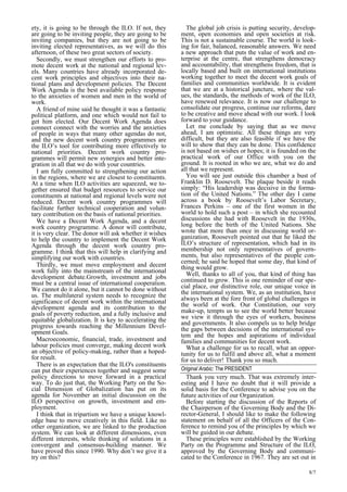8/7 
ety, it is going to be through the ILO. If not, they 
are going to be inviting people, they are going to be 
inviting companies, but they are not going to be 
inviting elected representatives, as we will do this 
afternoon, of these two great sectors of society. 
Secondly, we must strengthen our efforts to pro-mote 
decent work at the national and regional lev-els. 
Many countries have already incorporated de-cent 
work principles and objectives into their na-tional 
plans and development policies. The Decent 
Work Agenda is the best available policy response 
to the anxieties of women and men in the world of 
work. 
A friend of mine said he thought it was a fantastic 
political platform, and one which would not fail to 
get him elected. Our Decent Work Agenda does 
connect connect with the worries and the anxieties 
of people in ways that many other agendas do not, 
and the new decent work country programmes are 
the ILO’s tool for contributing more effectively to 
national priorities. Decent work country pro-grammes 
will permit new synergies and better inte-gration 
in all that we do with your countries. 
I am fully committed to strengthening our action 
in the regions, where we are closest to constituents. 
At a time when ILO activities are squeezed, we to-gether 
ensured that budget resources to service our 
constituents at national and regional levels were not 
reduced. Decent work country programmes will 
facilitate further technical cooperation and volun-tary 
contribution on the basis of national priorities. 
We have a Decent Work Agenda, and a decent 
work country programme. A donor will contribute, 
it is very clear. The donor will ask whether it wishes 
to help the country to implement the Decent Work 
Agenda through the decent work country pro-gramme. 
I think that this will help in clarifying and 
simplifying our work with countries. 
Thirdly, we must move employment and decent 
work fully into the mainstream of the international 
development debate.Growth, investment and jobs 
must be a central issue of international cooperation. 
We cannot do it alone, but it cannot be done without 
us. The multilateral system needs to recognize the 
significance of decent work within the international 
development agenda and its contribution to the 
goals of poverty reduction, and a fully inclusive and 
equitable globalization. It is key to accelerating the 
progress towards reaching the Millennium Devel-opment 
Goals. 
Macroeconomic, financial, trade, investment and 
labour policies must converge, making decent work 
an objective of policy-making, rather than a hoped-for 
result. 
There is an expectation that the ILO’s constituents 
can put their experiences together and suggest some 
policy directions to move forward in a practical 
way. To do just that, the Working Party on the So-cial 
Dimension of Globalization has put on its 
agenda for November an initial discussion on the 
ILO perspective on growth, investment and em-ployment. 
I think that in tripartism we have a unique knowl-edge 
base to move creatively in this field. Like no 
other organization, we are linked to the production 
system. We can look at different dimensions, even 
different interests, while thinking of solutions in a 
convergent and consensus-building manner. We 
have proved this since 1990. Why don’t we give it a 
try on this? 
The global job crisis is putting security, develop-ment, 
open economies and open societies at risk. 
This is not a sustainable course. The world is look-ing 
for fair, balanced, reasonable answers. We need 
a new approach that puts the value of work and en-terprise 
at the centre, that strengthens democracy 
and accountability, that strengthens freedom, that is 
locally based and built on international institutions 
working together to meet the decent work goals of 
families and communities worldwide. It is evident 
that we are at a historical juncture, where the val-ues, 
the standards, the methods of work of the ILO, 
have renewed relevance. It is now our challenge to 
consolidate our progress, continue our reforms, dare 
to be creative and move ahead with our work. I look 
forward to your guidance. 
Let me conclude by saying that as we move 
ahead, I am optimistic. All these things are very 
difficult, but they are also feasible if we have the 
will to show that they can be done. This confidence 
is not based on wishes or hopes; it is founded on the 
practical work of our Office with you on the 
ground. It is rooted in who we are, what we do and 
all that we represent. 
You will see just outside this chamber a bust of 
Franklin D. Roosevelt. The plaque beside it reads 
simply: “His leadership was decisive in the forma-tion 
of the United Nations.” The other day I came 
across a book by Roosevelt’s Labor Secretary, 
Frances Perkins – one of the first women in the 
world to hold such a post – in which she recounted 
discussions she had with Roosevelt in the 1930s, 
long before the birth of the United Nations. She 
wrote that more than once in discussing world or-ganization, 
Roosevelt pointed out that he liked the 
ILO’s structure of representation, which had in its 
membership not only representatives of govern-ments, 
but also representatives of the people con-cerned; 
he said he hoped that some day, that kind of 
thing would grow. 
Well, thanks to all of you, that kind of thing has 
continued to grow. This is one reminder of our spe-cial 
place, our distinctive role, our unique voice in 
the international system. We, as an institution, have 
always been at the fore front of global challenges in 
the world of work. Our Constitution, our very 
make-up, tempts us to see the world better because 
we view it through the eyes of workers, business 
and governments. It also compels us to help bridge 
the gaps between decisions of the international sys-tem 
and the hopes and aspirations of individual 
families and communities for decent work. 
What a challenge for us to recall, what an oppor-tunity 
for us to fulfil and above all, what a moment 
for us to deliver! Thank you so much. 
Original Arabic: The PRESIDENT 
Thank you very much. That was extremely inter-esting 
and I have no doubt that it will provide a 
solid basis for the Conference to advise you on the 
future activities of our Organization. 
Before starting the discussion of the Reports of 
the Chairperson of the Governing Body and the Di-rector- 
General, I should like to make the following 
statement on behalf of all the Officers of the Con-ference 
to remind you of the principles by which we 
will be guided in our debate. 
These principles were established by the Working 
Party on the Programme and Structure of the ILO, 
approved by the Governing Body and communi-cated 
to the Conference in 1967. They are set out in 
 