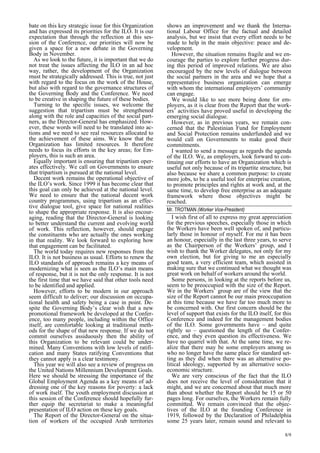 8/9 
bate on this key strategic issue for this Organization 
and has expressed its priorities for the ILO. It is our 
expectation that through the reflection at this ses-sion 
of the Conference, our priorities will now be 
given a space for a new debate in the Governing 
Body in November. 
As we look to the future, it is important that we do 
not treat the issues affecting the ILO in an ad hoc 
way, rather, the development of the Organization 
must be strategically addressed. This is true, not just 
with regard to the focus on the work of the House, 
but also with regard to the governance structures of 
the Governing Body and the Conference. We need 
to be creative in shaping the future of these bodies. 
Turning to the specific issues, we welcome the 
suggestion that tripartism must be strengthened 
along with the role and capacities of the social part-ners, 
as the Director-General has emphasized. How-ever, 
these words will need to be translated into ac-tions 
and we need to see real resources allocated to 
the achievement of these aims. We know that the 
Organization has limited resources. It therefore 
needs to focus its efforts in the key areas; for Em-ployers, 
this is such an area. 
Equally important is ensuring that tripartism oper-ates 
effectively. We call on Governments to ensure 
that tripartism is pursued at the national level. 
Decent work remains the operational objective of 
the ILO’s work. Since 1999 it has become clear that 
this goal can only be achieved at the national level. 
We need to ensure that the national decent work 
country programmes, using tripartism as an effec-tive 
dialogue tool, give space for national realities 
to shape the appropriate response. It is also encour-aging, 
reading that the Director-General is looking 
to better understand the current and evolving world 
of work. This reflection, however, should engage 
the constituents who are actually the ones working 
in that reality. We look forward to exploring how 
that engagement can be facilitated. 
The world today requires new responses from the 
ILO. It is not business as usual. Efforts to renew the 
ILO standards of approach remains a key means of 
modernizing what is seen as the ILO’s main means 
of response, but it is not the only response. It is not 
the first time that we have said that other tools need 
to be identified and applied. 
However, efforts to be modern in our approach 
seem difficult to deliver; our discussion on occupa-tional 
health and safety being a case in point. De-spite 
the Governing Body’s clear wish that a new 
promotional framework be developed at the Confer-ence, 
too many people, including within the Office 
itself, are comfortable looking at traditional meth-ods 
for the shape of that new response. If we do not 
commit ourselves assiduously then the ability of 
this Organization to be relevant could be under-mined. 
Many Conventions with low levels of ratifi-cation 
and many States ratifying Conventions that 
they cannot apply is a clear testimony. 
This year we will also see a review of progress on 
the United Nations Millennium Development Goals. 
Here we should be stressing the importance of the 
Global Employment Agenda as a key means of ad-dressing 
one of the key reasons for poverty: a lack 
of work itself. The youth employment discussion at 
this session of the Conference should hopefully fur-ther 
equip the secretariat to make a meaningful 
presentation of ILO action on these key goals. 
The Report of the Director-General on the situa-tion 
of workers of the occupied Arab territories 
shows an improvement and we thank the Interna-tional 
Labour Office for the factual and detailed 
analysis, but we insist that every effort needs to be 
made to help in the main objective: peace and de-velopment. 
However, the situation remains fragile and we en-courage 
the parties to explore further progress dur-ing 
this period of improved relations. We are also 
encouraged by the new levels of dialogue between 
the social partners in the area and we hope that a 
representative business organization can emerge 
with whom the international employers’ community 
can engage. 
We would like to see more being done for em-ployers, 
as it is clear from the Report that the work-ers 
’ activities have proved useful in developing the 
emerging social dialogue. 
However, as in previous years, we remain con-cerned 
that the Palestinian Fund for Employment 
and Social Protection remains underfunded and we 
would call on Governments to make good their 
commitments. 
I wanted to send a message as regards the agenda 
of the ILO. We, as employers, look forward to con-tinuing 
our efforts to have an Organization which is 
useful not only because of its tripartite structure, but 
also because we share a common purpose: to create 
more jobs, to be a useful tool for enterprise creation, 
to promote principles and rights at work and, at the 
same time, to develop free enterprise as an adequate 
framework where those objectives might be 
reached. 
Mr. TROTMAN (Worker Vice-President) 
I wish first of all to express my great appreciation 
for the previous speeches, especially those in which 
the Workers have been well spoken of, and particu-larly 
those in honour of myself. For me it has been 
an honour, especially in the last three years, to serve 
as the Chairperson of the Workers’ group, and I 
wish to thank the Worker delegates, not only for my 
own election, but for giving to me an especially 
good team, a very efficient team, which assisted in 
making sure that we continued what we thought was 
great work on behalf of workers around the world. 
Some persons, in looking at the reports before us, 
seem to be preoccupied with the size of the Report. 
We in the Workers’ group are of the view that the 
size of the Report cannot be our main preoccupation 
at this time because we have far too much more to 
be concerned with. Our first concern should be the 
level of support that exists for the ILO itself, for this 
Conference and indeed for the management bodies 
of the ILO. Some governments have – and quite 
rightly so – questioned the length of the Confer-ence, 
and they even question its effectiveness. We 
have no quarrel with that. At the same time, we re-alize 
that there may be some employers among us 
who no longer have the same place for standard set-ting 
as they did when there was an alternative po-litical 
ideology, supported by an alternative socio-economic 
structure. 
We are very conscious of the fact that the ILO 
does not receive the level of consideration that it 
might, and we are concerned about that much more 
than about whether the Report should be 15 or 50 
pages long. For ourselves, the Workers remain fully 
committed. We remain convinced that the objec-tives 
of the ILO at the founding Conference in 
1919, followed by the Declaration of Philadelphia 
some 25 years later, remain sound and relevant to 
 