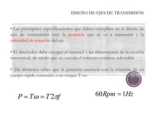 DISEÑO DE EJES DE TRANSMISIÓN
• Las principales especificaciones que deben cumplirse en el diseño de
ejes de transmisión son: la potencia que se va a transmitir y la
velocidad de rotación del eje
• El diseñador debe escoger el material y las dimensiones de la sección
transversal, de modo que no exceda el esfuerzo cortante admisible
• De dinámica sabes que la potencia asociada con la rotación de un
cuerpo rígido sometido a un torque T es:
f
T
T
P 
 2

 Hz
Rpm 1
60 
 