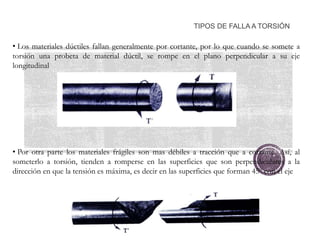 TIPOS DE FALLA A TORSIÓN
• Los materiales dúctiles fallan generalmente por cortante, por lo que cuando se somete a
torsión una probeta de material dúctil, se rompe en el plano perpendicular a su eje
longitudinal
• Por otra parte los materiales frágiles son mas débiles a tracción que a cortante. Así, al
someterlo a torsión, tienden a romperse en las superficies que son perpendiculares a la
dirección en que la tensión es máxima, es decir en las superficies que forman 45º con el eje
 