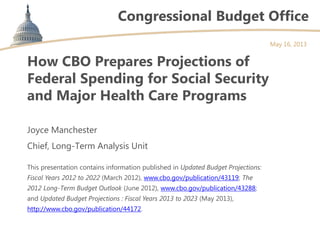 Congressional Budget Office
How CBO Prepares Projections of
Federal Spending for Social Security
and Major Health Care Programs
Joyce Manchester
Chief, Long-Term Analysis Unit
This presentation contains information published in Updated Budget Projections:
Fiscal Years 2012 to 2022 (March 2012), www.cbo.gov/publication/43119; The
2012 Long-Term Budget Outlook (June 2012), www.cbo.gov/publication/43288;
and Updated Budget Projections : Fiscal Years 2013 to 2023 (May 2013),
http://www.cbo.gov/publication/44172.
May 16, 2013
 
