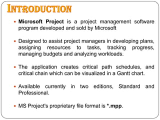 IntroductionMicrosoft Project is a project management software program developed and sold by MicrosoftDesigned to assist project managers in developing plans, assigning resources to tasks, tracking progress, managing budgets and analyzing workloads.The application creates critical path schedules, and critical chain which can be visualized in a Gantt chart.Available currently in two editions, Standard and Professional.MS Project's proprietary file format is *.mpp.