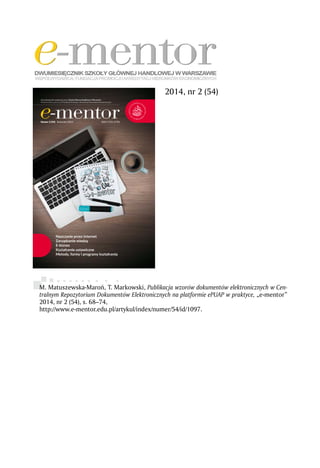 M. Matuszewska-Maroń, T. Markowski, Publikacja wzorów dokumentów elektronicznych w Cen-
tralnym Repozytorium Dokumentów Elektronicznych na platformie ePUAP w praktyce, „e-mentor”
2014, nr 2 (54), s. 68–74,
http://www.e-mentor.edu.pl/artykul/index/numer/54/id/1097.
2014, nr 2 (54)
 