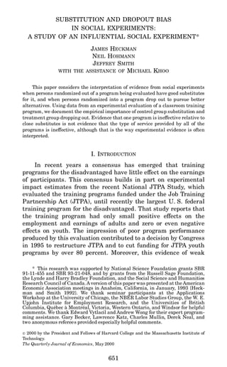 SUBSTITUTION AND DROPOUT BIAS
IN SOCIAL EXPERIMENTS:
A STUDY OF AN INFLUENTIAL SOCIAL EXPERIMENT*
JAMES HECKMAN
NEIL HOHMANN
JEFFREY SMITH
WITH THE ASSISTANCE OF MICHAEL KHOO
This paper considers the interpretation of evidence from social experiments
when persons randomized out of a program being evaluated have good substitutes
for it, and when persons randomized into a program drop out to pursue better
alternatives. Using data from an experimental evaluation of a classroom training
program, we document the empirical importance of control group substitution and
treatment group dropping out. Evidence that one program is ineffective relative to
close substitutes is not evidence that the type of service provided by all of the
programs is ineffective, although that is the way experimental evidence is often
interpreted.
I. INTRODUCTION
In recent years a consensus has emerged that training
programs for the disadvantaged have little effect on the earnings
of participants. This consensus builds in part on experimental
impact estimates from the recent National JTPA Study, which
evaluated the training programs funded under the Job Training
Partnership Act (JTPA), until recently the largest U. S. federal
training program for the disadvantaged. That study reports that
the training program had only small positive effects on the
employment and earnings of adults and zero or even negative
effects on youth. The impression of poor program performance
produced by this evaluation contributed to a decision by Congress
in 1995 to restructure JTPA and to cut funding for JTPA youth
programs by over 80 percent. Moreover, this evidence of weak
* This research was supported by National Science Foundation grants SBR
91-11-455 and SBR 93-21-048, and by grants from the Russell Sage Foundation,
the Lynde and Harry Bradley Foundation, and the Social Science and Humanities
Research Council of Canada.A version of this paper was presented at the American
Economic Association meetings in Anaheim, California, in January, 1993 {Heck-
man and Smith 1992}. We thank seminar participants at the Applications
Workshop at the University of Chicago, the NBER Labor Studies Group, the W. E.
Upjohn Institute for Employment Research, and the Universities of British
Columbia, Que´bec a` Montre´al, Victoria, Western Ontario, and Windsor for helpful
comments. We thank Edward Vytlacil and Andrew Wong for their expert program-
ming assistance. Gary Becker, Lawrence Katz, Charles Mullin, Derek Neal, and
two anonymous referees provided especially helpful comments.
r 2000 by the President and Fellows of Harvard College and the Massachusetts Institute of
Technology.
The Quarterly Journal of Economics, May 2000
651
 