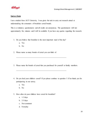 StrategicBrand Management|14833837
19
Survey Form
I am a student from AUT University. I was given the task to carry out research aimed at
understanding the consumers of breakfast cereal brands.
This is a voluntary questionnaire and all results are anonymous. The questionnaire will last
approximately five minutes and I will be available if you have any queries regarding the research.
1. Do you believe that breakfast is the most important meal of the day?
a. Yes
b. No
2. Please name as many brands of cereal you can think of.
_______________________________________________________
3. Please name the brands of cereal that you purchased for yourself or family members.
_______________________________________________________
4. Do you feed your children cereal? If yes please continue to question 5. If no thank you for
participating in our survey.
a. Yes
b. No
5. How often do your children have cereal for breakfast?
a. 1-3 days
b. 2-5 days
c. Not consistent
d. Everyday
 