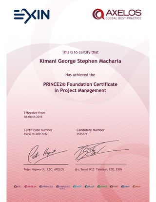 This is to certify that
Kimani George Stephen Macharia
Has achieved the
PRINCE2® Foundation Certificate
in Project Management
Effective from
18 March 2016
Certificate number Candidate Number
5535779.20517392 5535779
Peter Hepworth, CEO, AXELOS drs. Bernd W.E. Taselaar, CEO, EXIN
 