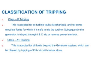 10
CLASSIFICATION OF TRIPPING
 Class – B Tripping
 This is adopted for all turbine faults (Mechanical) and for some
electrical faults for which it is safe to trip the turbine. Subsequently the
generator is tripped through I & C trip or reverse power interlock.
 Class – A1 Tripping
 This is adopted for all faults beyond the Generator system, which can
be cleared by tripping of EHV circuit breaker alone.
 