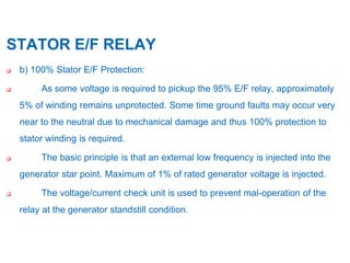 13
STATOR E/F RELAY
 b) 100% Stator E/F Protection:
 As some voltage is required to pickup the 95% E/F relay, approximately
5% of winding remains unprotected. Some time ground faults may occur very
near to the neutral due to mechanical damage and thus 100% protection to
stator winding is required.
 The basic principle is that an external low frequency is injected into the
generator star point. Maximum of 1% of rated generator voltage is injected.
 The voltage/current check unit is used to prevent mal-operation of the
relay at the generator standstill condition.
 
