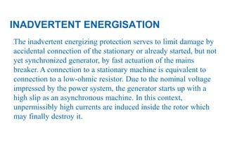22
.The inadvertent energizing protection serves to limit damage by
accidental connection of the stationary or already started, but not
yet synchronized generator, by fast actuation of the mains
breaker. A connection to a stationary machine is equivalent to
connection to a low-ohmic resistor. Due to the nominal voltage
impressed by the power system, the generator starts up with a
high slip as an asynchronous machine. In this context,
unpermissibly high currents are induced inside the rotor which
may finally destroy it.
INADVERTENT ENERGISATION
 