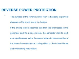 27
.
REVERSE POWER PROTECTION
The purpose of the reverse power relay is basically to prevent
damage on the prime mover i.e. turbine.
If the driving torque becomes less than the total losses in the
generator and the prime movers, the generator start to work
as a synchronous motor. In case of steam turbine reduction of
the steam flow reduces the cooling effect on the turbine blades
and overheating may occurs.
 