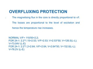 29
.
OVERFLUXING PROTECTION
The magnetising flux in the core is directly proportional to v/f.
The losses are proportional to the level of excitation and
hence the temperature rise increases.
NORMAL V/F= 110/50=2.2;
FOR 24-1: 2.2*1.15=2.53; V/F=2.53; V=2.53*50; V=126.5(L-L);
V=73.04V (L-E)
FOR 24-1: 2.2*1.2=2.64; V/F=2.64; V=2.64*50; V=132.0(L-L);
V=76.2V (L-E)
 