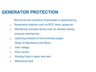 3
GENERATOR PROTECTION
Normal service conditions of generator is supervised by
 Temperature detector such as RTD, temp. gauge etc.
 Mechanical activated device such as vibration pickup,
pressure switches etc.
 Lightning arrestors to limit incoming surges.
Origin of disturbance and failure
 Over voltage.
 Over current.
 Winding Fault in stator and rotor
 Mechanical fault
 