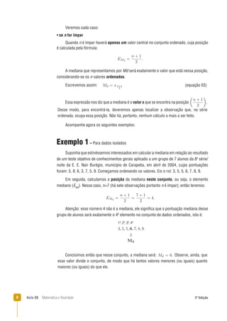 8 Aula 08 Matemática e Realidade 2ª Edição
Acompanhe agora os seguintes exemplos:
Exemplo 1– Para dados isolados
Suponha que estivéssemos interessados em calcular a mediana em relação ao resultado
de um teste objetivo de conhecimentos gerais aplicado a um grupo de 7 alunos da 8a
série/
noite da E. E. Nair Burégio, município de Carapeba, em abril de 2004, cujas pontuações
foram: 5, 8, 6, 3, 7, 5, 9. Começamos ordenando os valores. Eis o rol: 3, 5, 5, 6, 7, 8, 9.
Em seguida, calculamos a posição da mediana neste conjunto, ou seja, o elemento
mediano (EMd
). Nesse caso, n=7 (há sete observações portanto n é ímpar); então teremos:
Atenção: esse número 4 não é a mediana, ele signiﬁca que a pontuação mediana desse
grupo de alunos será exatamente o 4o
elemento no conjunto de dados ordenados, isto é:
Veremos cada caso:
• se n for ímpar
Quando n é ímpar haverá apenas um valor central no conjunto ordenado, cuja posição
é calculada pela fórmula:
A mediana que representamos por Md será exatamente o valor que está nessa posição,
considerando-se os n valores ordenados.
Escrevemos assim: (equação 03)
Essa expressão nos diz que a mediana é o valor x que se encontra na posição .
Desse modo, para encontrá-la, deveremos apenas localizar a observação que, na série
ordenada, ocupa essa posição. Não há, portanto, nenhum cálculo a mais a ser feito.
1o
, 2o
, 3o
, 4o
Concluímos então que nesse conjunto, a mediana será: . Observe, ainda, que
esse valor divide o conjunto, de modo que há tantos valores menores (ou iguais) quanto
maiores (ou iguais) do que ele.
 