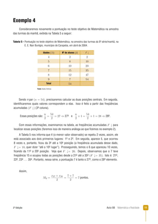 112ª Edição Aula 08 Matemática e Realidade
Exemplo 4
Consideraremos novamente a pontuação no teste objetivo de Matemática na amostra
das turmas da manhã, exibida na Tabela 5 a seguir:
Fonte: Dados ﬁctícios.
Com essas informações, examinamos na tabela, as freqüências acumuladas para
localizar essas posições (faremos isso de maneira análoga ao que ﬁzemos no exemplo 2).
Tabela 5 - Pontuação no teste objetivo de Matemática, na amostra das turmas da 8a
série/manhã, na
E. E. Nair Burégio, município de Carapeba, em abril de 2004.
Sendo n par , precisaremos calcular as duas posições centrais. Em seguida,
identiﬁcaremos quais valores correspondem a elas. Isso é feito a partir das freqüências
acumuladas (3a coluna).
Essas posições são: 27a e 28a.
A Tabela 5 nos informa que 4 (o menor valor observado) se repetiu 2 vezes, assim, ele
está associado aos dois primeiros lugares: 1o e 2o. Em seguida, aparece 5, que ocorreu
8 vezes e, portanto, ﬁcou da 3a até a 10a posição (a freqüência acumulada desse dado,
, quer dizer “até o 10o lugar”). Prosseguindo, temos o 6 que apareceu 10 vezes,
ﬁcando da 11a a 20a posição. Veja que . Depois, observamos que o 7 teve
freqüência 15 e ocupou todas as posições desde a 21a até a 35a . Isto é: 21a,
22a, 23a ... 35a. Portanto, nessa série, a pontuação 7 é tanto o 27o, como o 28o elemento.
Assim,
pontos.
Idades (Xi) Nº de alunos (ﬁ) F
Total
 
