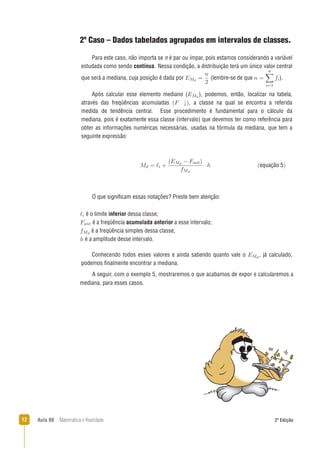 12 Aula 08 Matemática e Realidade 2ª Edição
2º Caso – Dados tabelados agrupados em intervalos de classes.
O que signiﬁcam essas notações? Preste bem atenção:
A seguir, com o exemplo 5, mostraremos o que acabamos de expor e calcularemos a
mediana, para esses casos.
Para este caso, não importa se n é par ou ímpar, pois estamos considerando a variável
estudada como sendo contínua. Nessa condição, a distribuição terá um único valor central
que será a mediana, cuja posição é dada por (lembre-se de que ).
Após calcular esse elemento mediano ( ), podemos, então, localizar na tabela,
através das freqüências acumuladas , a classe na qual se encontra a referida
medida de tendência central. Esse procedimento é fundamental para o cálculo da
mediana, pois é exatamente essa classe (intervalo) que devemos ter como referência para
obter as informações numéricas necessárias, usadas na fórmula da mediana, que tem a
seguinte expressão:
é o limite inferior dessa classe;
é a freqüência acumulada anterior a esse intervalo;
é a freqüência simples dessa classe;
é a amplitude desse intervalo.
equação 5
Conhecendo todos esses valores e ainda sabendo quanto vale o , já calculado,
podemos ﬁnalmente encontrar a mediana.
 