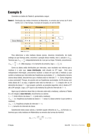 132ª Edição Aula 08 Matemática e Realidade
Exemplo 5
Considere os dados da Tabela 6, apresentada a seguir.
Fonte: Dados ﬁctícios.
Tabela 6 – Distribuição das médias trimestrais de Matemática, na amostra das turmas da 8a
série/
manhã, na E. E. Nair Burégio, município de Carapeba, em abril de 2004.
Para determinar a nota mediana desses alunos, devemos inicialmente, de modo
análogo ao que ﬁzemos antes, encontrar a posição dessa medida, isto é, calcular o .
Teremos que , independentemente de n ser par ou ímpar. Portanto, encontramos:
. (Não esqueça, n é o tamanho da amostra, logo )
Como os dados estão distribuídos por intervalos, esse resultado nos informa que a
mediana é o valor que, nessa distribuição, está situado no 27o lugar. Com essa
indispensável informação, procuramos localizar a classe em que está a mediana (a que
contém a mediana) por intermédio das freqüências acumuladas . Analisando a terceira
coluna dessa tabela, descobrimos que a mediana está no intervalo . Como chegamos
a essa conclusão? Porque, de acordo com as freqüências acumuladas, há 20 alunos com
notas abaixo de 7, ou seja, o vigésimo valor está no intervalo e depois vêm os 14
elementos da classe que ocupam, portanto, as posições seguintes; isto é, desde a 21a
até a 34a posição. Logo, a 27a (que é a da mediana) faz parte do intervalo de .
Agora que já sabemos desse fato (o intervalo onde está a mediana), voltamos à Tabela
6 e, em relação a esse intervalo, encontramos os valores:
, limite inferior da classe (onde está a mediana);
, freqüência acumulada da classe (essa é a classe anterior à que contém a
mediana);
, freqüência simples do intervalo ;
, tamanho do intervalo de classe.
Substituindo todos esses valores, e também aquele referente ao , na fórmula ,
teremos que a nota mediana em Matemática na amostra das turmas da manhã é
Idades (Xi) Nº de alunos (ﬁ) F
Total
Classe Mediana FMd
Fant
 