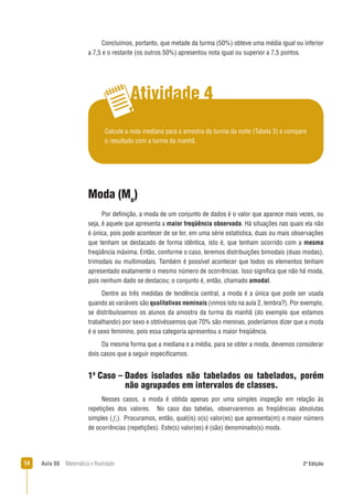 14 Aula 08 Matemática e Realidade 2ª Edição
Concluímos, portanto, que metade da turma (50%) obteve uma média igual ou inferior
a 7,5 e o restante (os outros 50%) apresentou nota igual ou superior a 7,5 pontos.
Atividade 4
Calcule a nota mediana para a amostra da turma da noite (Tabela 3) e compare
o resultado com a turma da manhã.
Moda (Mo
)
Por deﬁnição, a moda de um conjunto de dados é o valor que aparece mais vezes, ou
seja, é aquele que apresenta a maior freqüência observada. Há situações nas quais ela não
é única, pois pode acontecer de se ter, em uma série estatística, duas ou mais observações
que tenham se destacado de forma idêntica, isto é, que tenham ocorrido com a mesma
freqüência máxima. Então, conforme o caso, teremos distribuições bimodais (duas modas),
trimodais ou multimodais. Também é possível acontecer que todos os elementos tenham
apresentado exatamente o mesmo número de ocorrências. Isso signiﬁca que não há moda,
pois nenhum dado se destacou; o conjunto é, então, chamado amodal.
Dentre as três medidas de tendência central, a moda é a única que pode ser usada
quando as variáveis são qualitativas nominais (vimos isto na aula 2, lembra?). Por exemplo,
se distribuíssemos os alunos da amostra da turma da manhã (do exemplo que estamos
trabalhando) por sexo e obtivéssemos que 70% são meninas, poderíamos dizer que a moda
é o sexo feminino, pois essa categoria apresentou a maior freqüência.
Da mesma forma que a mediana e a média, para se obter a moda, devemos considerar
dois casos que a seguir especiﬁcamos.
1o
Caso – Dados isolados não tabelados ou tabelados, porém
não agrupados em intervalos de classes.
Nesses casos, a moda é obtida apenas por uma simples inspeção em relação às
repetições dos valores. No caso das tabelas, observaremos as freqüências absolutas
simples ( ). Procuramos, então, qual(is) o(s) valor(es) que apresenta(m) o maior número
de ocorrências (repetições). Este(s) valor(es) é (são) denominado(s) moda.
 