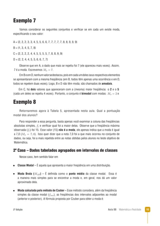 152ª Edição Aula 08 Matemática e Realidade
Exemplo 7
Vamos considerar os seguintes conjuntos e veriﬁcar se em cada um existe moda,
especiﬁcando o seu valor:
A = {2, 2, 2, 3, 3, 4, 5, 5, 6, 6, 7, 7, 7, 7, 7, 8, 8, 9, 9, 9}
B = {1, 3, 4, 5, 7, 8}
C = {2, 2, 2, 2, 4, 4, 5, 5, 5, 5, 7, 8, 8, 9, 9}
D = {2, 2, 4, 4, 5, 5, 6, 6, 7, 7}
EmBeemD,nenhumvalorsedestacou,poisemcadaumdelesseusrespectivoselementos
se apresentaram com a mesma freqüência (em B, todos têm apenas uma ocorrência e em D,
todos se repetem duas vezes). Logo, B e D não têm moda; são chamados de amodais.
Observe que em A, o dado que mais se repetiu foi 7 (ele apareceu mais vezes). Assim,
7 é a moda. Escrevemos .
Em C, há dois valores que apareceram com a (mesma) maior freqüência: o 2 e o 5
(cada um deles se repetiu 4 vezes). Portanto, o conjunto é bimodal com modas: e
Exemplo 8
Retornaremos agora à Tabela 5, apresentada nesta aula. Qual a pontuação
modal dos alunos?
2º Caso – Dados tabelados agrupados em intervalos de classes
Para responder a essa pergunta, basta apenas você examinar a coluna das freqüências
absolutas simples, e veriﬁcar qual foi a maior delas. Observe que a freqüência máxima
observada ( ) foi 15. Esse valor (15) não é a moda, ele apenas indica que a moda é igual
a 7,0 ( ). Isso quer dizer que a nota 7,0 foi a que mais ocorreu no conjunto de
dados, ou seja, foi a mais repetida entre as notas obtidas pelos alunos no teste objetivo de
Matemática.
Classe Modal – É aquela que apresenta a maior freqüência em uma distribuição.
Moda Bruta ( ) – É deﬁnida como o ponto médio da classe modal. Essa é
a maneira mais simples para se encontrar a moda e, em geral, nos dá um valor
aproximado dela.
Moda calculada pelo método de Czuber – Esse método considera, além da freqüência
simples da classe modal ( ), as freqüências dos intervalos adjacentes ao modal
(anterior e posterior). A fórmula proposta por Czuber para obter a moda é:
Nesse caso, tem sentido falar em
 