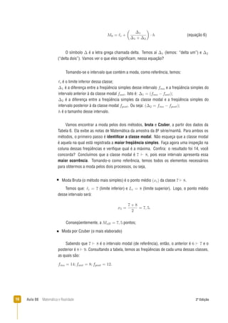 16 Aula 08 Matemática e Realidade 2ª Edição
Tomando-se o intervalo que contém a moda, como referência, temos:
é o limite inferior dessa classe;
é a diferença entre a freqüência simples desse intervalo e a freqüência simples do
intervalo anterior à da classe modal . Isto é: ;
é a diferença entre a freqüência simples da classe modal e a freqüência simples do
intervalo posterior à da classe modal . Ou seja: ;
é o tamanho desse intervalo.
Moda Bruta (o método mais simples) é o ponto médio da classe .
Temos que: (limite inferior) e (limite superior). Logo, o ponto médio
desse intervalo será:
.
Conseqüentemente, a pontos;
Moda por Czuber (o mais elaborado)
Sabendo que é o intervalo modal (de referência), então, o anterior é e o
posterior é . Consultando a tabela, temos as freqüências de cada uma dessas classes,
as quais são:
.
O símbolo é a letra grega chamada delta. Temos aí (lemos: “delta um”) e
(“delta dois”). Vamos ver o que eles signiﬁcam, nessa equação?
(equação 6)
Vamos encontrar a moda pelos dois métodos, bruta e Czuber, a partir dos dados da
Tabela 6. Ela exibe as notas de Matemática da amostra da 8a série/manhã. Para ambos os
métodos, o primeiro passo é identiﬁcar a classe modal. Não esqueça que a classe modal
é aquela na qual está registrada a maior freqüência simples. Faça agora uma inspeção na
coluna dessas freqüências e veriﬁque qual é a máxima. Conﬁra: o resultado foi 14, você
concorda? Concluímos que a classe modal é , pois esse intervalo apresenta essa
maior ocorrência. Tomando-o como referência, temos todos os elementos necessários
para obtermos a moda pelos dois processos, ou seja,
 