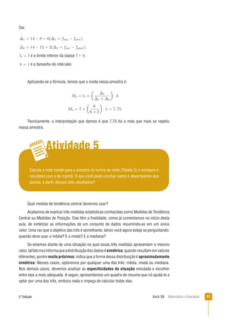 172ª Edição Aula 08 Matemática e Realidade
Daí,
é o limite inferior da classe ;
é o tamanho do intervalo.
Teoricamente, a interpretação que damos é que 7,75 foi a nota que mais se repetiu
nessa amostra.
Aplicando-se a fórmula, temos que a moda nessa amostra é:
Atividade 5
Calcule a nota modal para a amostra da turma da noite (Tabela 3) e compare o
resultado com a da manhã. O que você pode concluir sobre o desempenho dos
alunos, a partir desses dois resultados?
Qual medida de tendência central devemos usar?
Acabamos de explicar três medidas estatísticas conhecidas como Medidas de Tendência
Central ou Medidas de Posição. Elas têm a ﬁnalidade, como já comentamos no início desta
aula, de sintetizar as informações de um conjunto de dados resumindo-as em um único
valor. Uma vez que o objetivo das três é semelhante, talvez você agora esteja se perguntando:
quando devo usar a média? E a moda? E a mediana?
Se estamos diante de uma situação na qual essas três medidas apresentam o mesmo
valor,talfatonosinformaqueadistribuiçãodosdadosésimétrica;quandoresultamemvalores
diferentes, porém muito próximos,indica que a forma dessa distribuição é aproximadamente
simétrica. Nesses casos, optaremos por qualquer uma das três: média, moda ou mediana.
Nos demais casos, devemos analisar as especiﬁcidades da situação estudada e escolher
entre elas a mais adequada. A seguir, apresentamos um quadro de resumo que irá ajudá-lo a
optar por uma das três, embora nada o impeça de calcular todas elas.
 