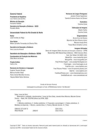 Divisão de Serviços Técnicos
Catalogação da publicação na Fonte. UFRN/Biblioteca Central “Zila Mamede”
Copyright © 2007 Todos os direitos reservados. Nenhuma parte deste material pode ser utilizada ou reproduzida sem a autorização
expressa da UFRN - Universidade Federal do Rio Grande do Norte.
27/06/2007
Salsa, Ivone da Silva.
Matemática e realidade: interdisciplinar / Ivone da Silva Salsa, Jeanete Alves Moreira, Marcelo Gomes
Pereira. – Natal, RN: EDUFRN Editora da UFRN, 2005.
292 p.
1. Métodos estatísticos. 2. Análise estatística. 3. Proporção e porcentagem. 4. Dados estaísticos. 5.
Medidas de dispersão. I. Moreira, Jeanete Alves. II. Pereira, Marcelo Gomes. III. Título.
ISBN 85-7273-287-X CDD 519.5
RN/UF/BCZM 2005/47 CDU 519.22
Governo Federal
Presidente da República
Luiz Inácio Lula da Silva
Ministro da Educação
Fernando Haddad
Secretário de Educação a Distância – SEED
Ronaldo Motta
Universidade Federal do Rio Grande do Norte
Reitor
José Ivonildo do Rêgo
Vice-Reitor
Nilsen Carvalho Fernandes de Oliveira Filho
Secretária de Educação a Distância
Vera Lúcia do Amaral
Secretaria de Educação a Distância- SEDIS
Coordenadora da Produção dos Materiais
Célia Maria de Araújo
Projeto Gráﬁco
Ivana Lima
Revisores de Estrutura e Linguagem
Eugenio Tavares Borges
Marcos Aurélio Felipe
Pedro Daniel Meirelles Ferreira
Tatyana Mabel Nobre Barbosa
Revisoras de Língua Portuguesa
Janaina Tomaz Capistrano
Sandra Cristinne Xavier da Câmara
Ilustradora
Carolina Costa
Editoração de Imagens
Adauto Harley
Carolina Costa
Diagramadores
Bruno Cruz de Oliveira
Maurício da Silva Oliveira Júnior
Mariana Araújo Brito
Thaisa Maria Simplício Lemos
Imagens Utilizadas
Banco de Imagens Sedis (Secretaria de Educação a Distância) - UFRN
MasterClips IMSI MasterClips Collection, 1895 Francisco Blvd,
East, San Rafael, CA 94901,USA.
MasterFile – www.masterﬁle.cpom
MorgueFile – www.morgueﬁle.com
Pixel Perfect Digital – www.pixelperfectdigital.com
FreeImages – www.freeimages.co.uk
FreeFoto.com – www.freefoto.com
Free Pictures Photos – www.fre-pictures-photos.com
BigFoto – www.bigfoto.com
FreeStockPhotos.com – www.freestockphotos.com
OneOddDude.net – www.oneodddude.net
 