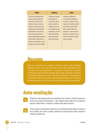 18 Aula 08 Matemática e Realidade 2ª Edição
Média Mediana Moda
• Quando a distribuição dos
dados é aproximadamente
simétrica e não apresenta
valores extremos, devemos
escolher a média, pois essa
medida possui propriedades
matemáticas mais fortes e é
muito usada para estimar a
média da população quando se
faz inferências. Além disso, é
fácil de ser calculada e a mais
popular dentre essas medidas
• Quando há valores
discrepantes no
conjunto de dados,
devemos preferir a
mediana, pois ela é
uma medida que não
é afetada por valores
extremos.Podendo
assim representar
bem esses valores.
• Quando trabalhamos
com variáveis qualitativas
nominais, a moda é a única
medida de tendência central
que podemos obter. Além
disso, quando queremos
evidenciar o valor que mais
apareceu (se repetiu) em um
conjunto de dados, também
usamos a Moda.
Resumo
Nesta aula, conhecemos as medidas de tendência central: média aritmética,
mediana e moda. Vimos que elas servem para resumir informações sobre
um conjunto de dados ajudando-nos a descrevê-los. Estudamos seu cálculo,
considerando valores isolados e também quando estão organizados em tabelas
de freqüências (agrupados ou não). Além disso, enfatizamos a interpretação de
taismedidas,explicando,inclusive,aspeculiaridadesdecadaumaeorientandoa
escolha adequada, de acordo com as especiﬁcidades da situação pesquisada.
2
Auto-avaliação
Pergunte a vinte pessoas entre seus familiares e/ou vizinhos, a idade de cada um e
forme uma amostra (de tamanho n = 20). Organize esses dados em uma tabela e
calcule a idade média, a mediana e a idade modal dessa amostra.
Procure saber a temperatura mensal do seu município durante todos os meses do
ano de 2004. Com esses 12 dados, determine as temperaturas média, mediana e
modal do referido ano.
1
 