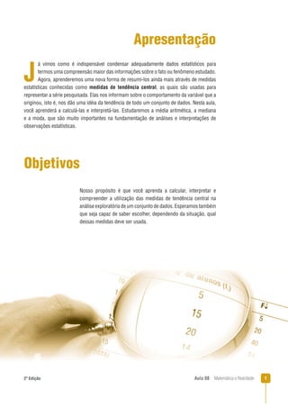 12ª Edição Aula 08 Matemática e Realidade
Apresentação
á vimos como é indispensável condensar adequadamente dados estatísticos para
termos uma compreensão maior das informações sobre o fato ou fenômeno estudado.
Agora, aprenderemos uma nova forma de resumi-los ainda mais através de medidas
estatísticas conhecidas como medidas de tendência central, as quais são usadas para
representar a série pesquisada. Elas nos informam sobre o comportamento da variável que a
originou, isto é, nos dão uma idéia da tendência de todo um conjunto de dados. Nesta aula,
você aprenderá a calculá-las e interpretá-las. Estudaremos a média aritmética, a mediana
e a moda, que são muito importantes na fundamentação de análises e interpretações de
observações estatísticas.
J
Objetivos
Nosso propósito é que você aprenda a calcular, interpretar e
compreender a utilização das medidas de tendência central na
análise exploratória de um conjunto de dados. Esperamos também
que seja capaz de saber escolher, dependendo da situação, qual
dessas medidas deve ser usada.
 