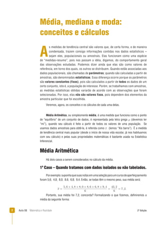 2 Aula 08 Matemática e Realidade 2ª Edição
s medidas de tendência central são valores que, de certa forma, e de maneira
condensada, trazem consigo informações contidas nos dados estatísticos –
sejam eles, populacionais ou amostrais. Elas funcionam como uma espécie
de “medidas-resumo”, pois nos passam a idéia, digamos, do comportamento geral
das observações estudadas. Podemos dizer ainda que elas são como valores de
referência, em torno dos quais, os outros se distribuem. Quando estão associadas aos
dados populacionais, são chamadas de parâmetros; quando são calculadas a partir de
amostras, são denominadas estatísticas. Essa diferença ocorre porque os parâmetros
são valores constantes (fixos), pois são calculados a partir de todos os dados de um
certo conjunto, isto é, a população de interesse. Porém, se trabalhamos com amostras,
as medidas estatísticas obtidas variarão de acordo com as observações que foram
selecionadas. Por isso, elas não são valores fixos, pois dependem dos elementos da
amostra particular que foi escolhida.
Veremos, agora, os conceitos e os cálculos de cada uma delas.
Média, mediana e moda:
conceitos e cálculos
A
Portanto, sua média foi 7,2, concorda? Formalizando o que ﬁzemos, deﬁniremos a
média da seguinte forma:
Média Aritmética
Há dois casos a serem considerados no cálculo da média.
1º Caso – Quando tratamos com dados isolados ou não tabelados.
Porexemplo:suponhaquesuasnotasemumaseleçãoparaumcursodeaperfeiçoamento
foram 5,6; 4,8; 8,0; 8,6; 6,8; 9,4. Então, se todas têm o mesmo peso, sua média será:
Média Aritmética, ou simplesmente média, é uma medida que funciona como o ponto
de “equilíbrio” de um conjunto de dados, é representada pela letra grega (devemos ler
“mi”), quando seu cálculo é feito a partir de todos os valores de uma população. Se
usamos dados amostrais para obtê-la, é referida como (lemos “Xis barra”). É a medida
de tendência central mais popular (desde o início de nossa vida escolar, já nos habituamos
com seu cálculo) e pelas suas propriedades matemáticas é bastante usada na Estatística
Inferencial.
 