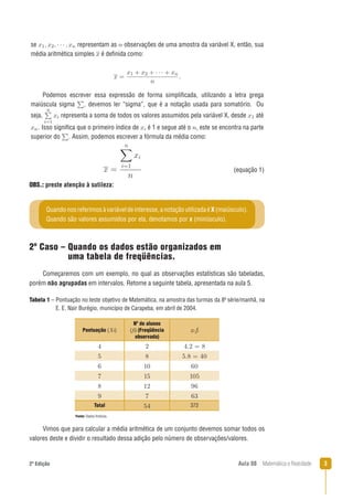 32ª Edição Aula 08 Matemática e Realidade
Tabela 1 – Pontuação no teste objetivo de Matemática, na amostra das turmas da 8a
série/manhã, na
E. E. Nair Burégio, município de Carapeba, em abril de 2004.
Vimos que para calcular a média aritmética de um conjunto devemos somar todos os
valores deste e dividir o resultado dessa adição pelo número de observações/valores.
OBS.: preste atenção à sutileza:
2º Caso – Quando os dados estão organizados em
uma tabela de freqüências.
Começaremos com um exemplo, no qual as observações estatísticas são tabeladas,
porém não agrupadas em intervalos. Retome a seguinte tabela, apresentada na aula 5.
se representam as observações de uma amostra da variável X, então, sua
média aritmética simples é deﬁnida como:
Podemos escrever essa expressão de forma simpliﬁcada, utilizando a letra grega
maiúscula sigma , devemos ler “sigma”, que é a notação usada para somatório. Ou
seja, representa a soma de todos os valores assumidos pela variável X, desde até
. Isso signiﬁca que o primeiro índice de é 1 e segue até o , este se encontra na parte
superior do . Assim, podemos escrever a fórmula da média como:
(equação 1)
Fonte: Dados ﬁctícios.
Quandonosreferimosàvariáveldeinteresse,anotaçãoutilizadaéX(maiúsculo).
Quando são valores assumidos por ela, denotamos por x (minúsculo).
Pontuação (Xi)
Nº de alunos
(ﬁ) (Freqüência
observada)
xi fi
Total 372
 