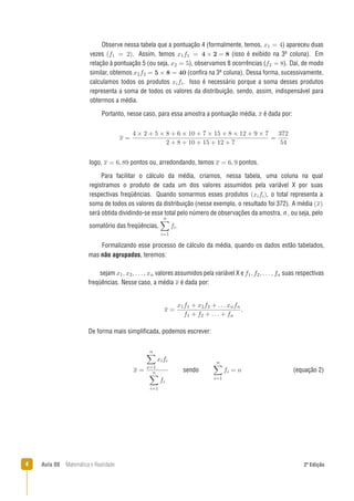 4 Aula 08 Matemática e Realidade 2ª Edição
De forma mais simpliﬁcada, podemos escrever:
Formalizando esse processo de cálculo da média, quando os dados estão tabelados,
mas não agrupados, teremos:
logo, pontos ou, arredondando, temos pontos.
Para facilitar o cálculo da média, criamos, nessa tabela, uma coluna na qual
registramos o produto de cada um dos valores assumidos pela variável X por suas
respectivas freqüências. Quando somarmos esses produtos , o total representa a
soma de todos os valores da distribuição (nesse exemplo, o resultado foi 372). A média
será obtida dividindo-se esse total pelo número de observações da amostra, n , ou seja, pelo
somatório das freqüências, .
sejam valores assumidos pela variável X e suas respectivas
freqüências. Nesse caso, a média é dada por:
Observe nessa tabela que a pontuação 4 (formalmente, temos, ) apareceu duas
vezes . Assim, temos (isso é exibido na 3a coluna). Em
relação à pontuação 5 (ou seja, ), observamos 8 ocorrências ( ). Daí, de modo
similar, obtemos (conﬁra na 3a coluna). Dessa forma, sucessivamente,
calculamos todos os produtos . Isso é necessário porque a soma desses produtos
representa a soma de todos os valores da distribuição, sendo, assim, indispensável para
obtermos a média.
Portanto, nesse caso, para essa amostra a pontuação média, é dada por:
sendo (equação 2)
 